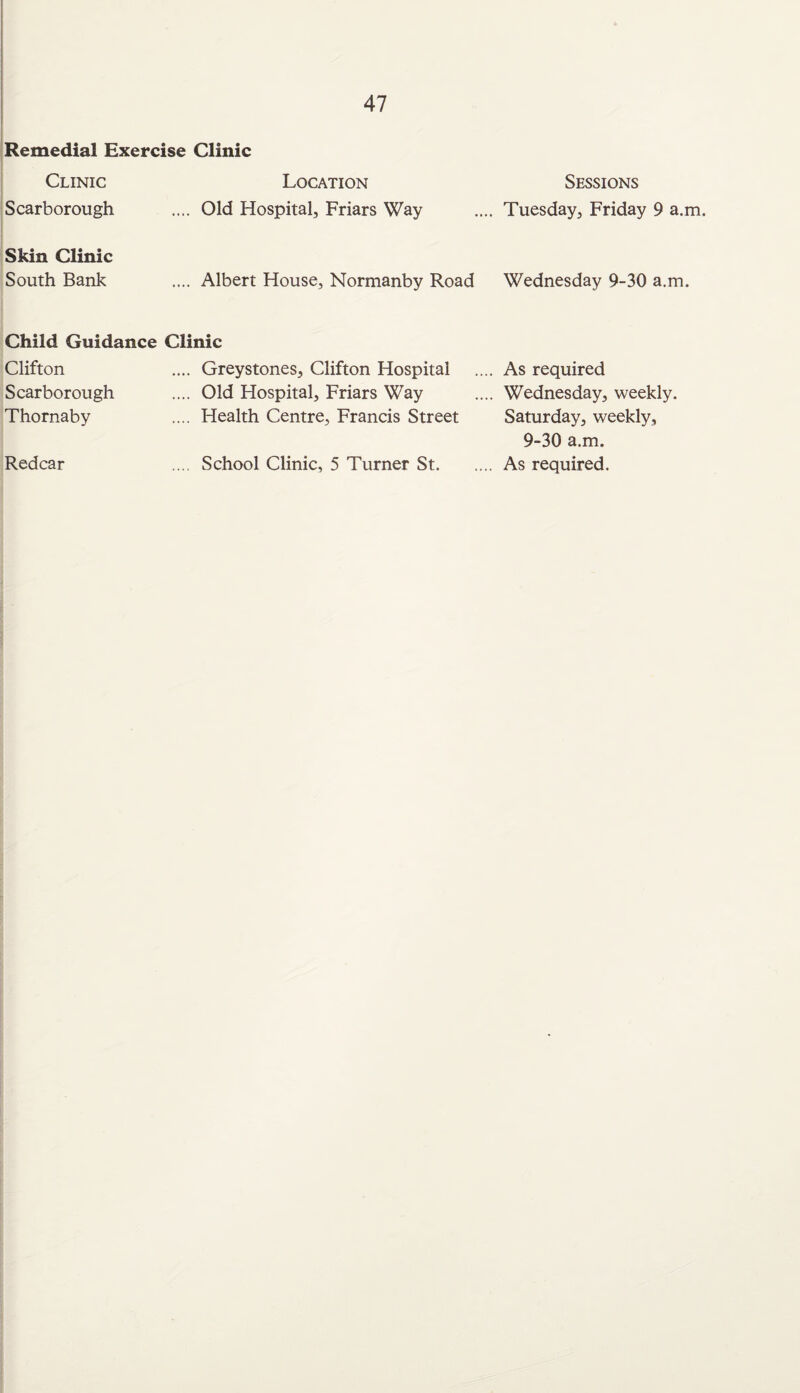 Remedial Exercise Clinic Clinic Location Scarborough .... Old Hospital, Friars Way Skin Clinic South Bank .... Albert House, Normanby Road Child Guidance Clinic Clifton Scarborough Thornaby .... Greystones, Clifton Hospital .... Old Hospital, Friars Way .... Health Centre, Francis Street Redcar School Clinic, 5 Turner St. Sessions . Tuesday, Friday 9 a.m. Wednesday 9-30 a.m. . As required . Wednesday, weekly. Saturday, weekly, 9-30 a.m. . As required.