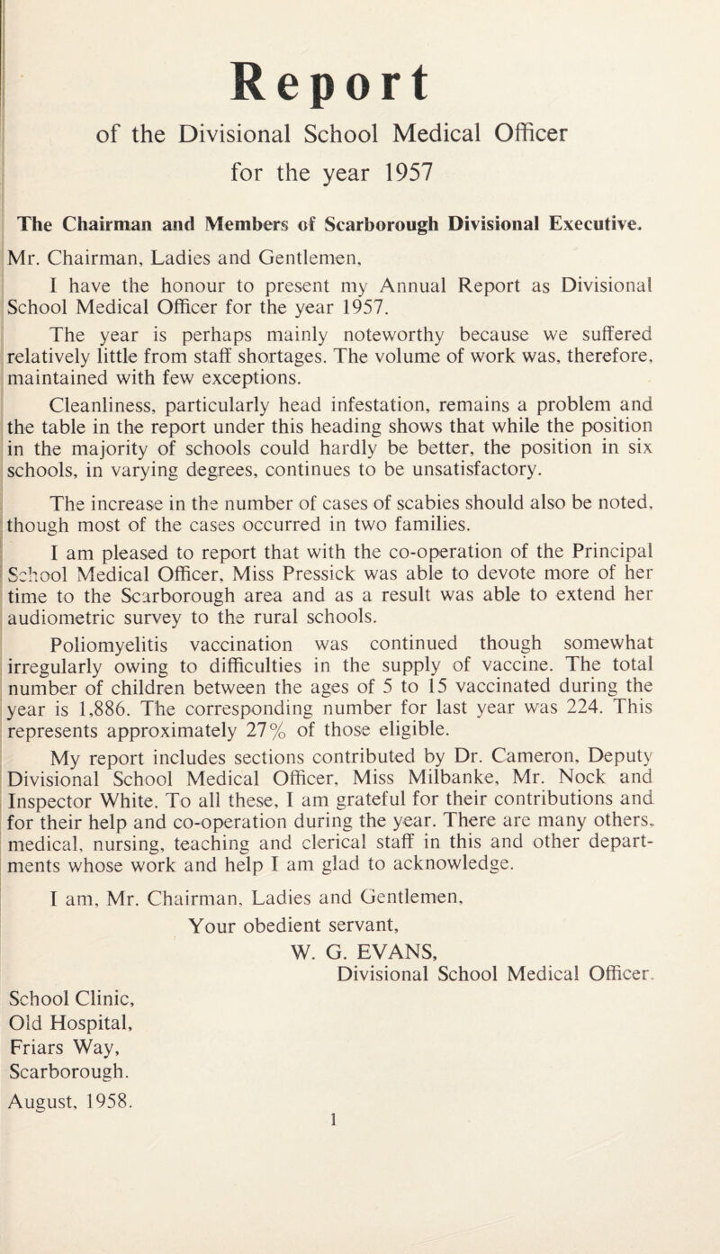 Report of the Divisional School Medical Officer for the year 1957 The Chairman and Members of Scarborough Divisional Executive. Mr. Chairman, Ladies and Gentlemen, I have the honour to present my Annual Report as Divisional School Medical Officer for the year 1957. The year is perhaps mainly noteworthy because we suffered relatively little from staff shortages. The volume of work was, therefore, maintained with few exceptions. Cleanliness, particularly head infestation, remains a problem and the table in the report under this heading shows that while the position in the majority of schools could hardly be better, the position in six schools, in varying degrees, continues to be unsatisfactory. The increase in the number of cases of scabies should also be noted, though most of the cases occurred in two families. I am pleased to report that with the co-operation of the Principal School Medical Officer, Miss Pressick was able to devote more of her time to the Scarborough area and as a result was able to extend her audiometric survey to the rural schools. Poliomyelitis vaccination was continued though somewhat irregularly owing to difficulties in the supply of vaccine. The total number of children between the ages of 5 to 15 vaccinated during the year is 1,886. The corresponding number for last year was 224. This represents approximately 27% of those eligible. My report includes sections contributed by Dr. Cameron, Deputy Divisional School Medical Officer, Miss Milbanke, Mr. Nock and Inspector White. To all these, I am grateful for their contributions and for their help and co-operation during the year. There are many others, medical, nursing, teaching and clerical staff in this and other depart¬ ments whose work and help I am glad to acknowledge. I am, Mr. Chairman, Ladies and Gentlemen, Your obedient servant, W. G. EVANS, Divisional School Medical Officer. School Clinic, Old Hospital, Friars Way, Scarborough. August, 1958.