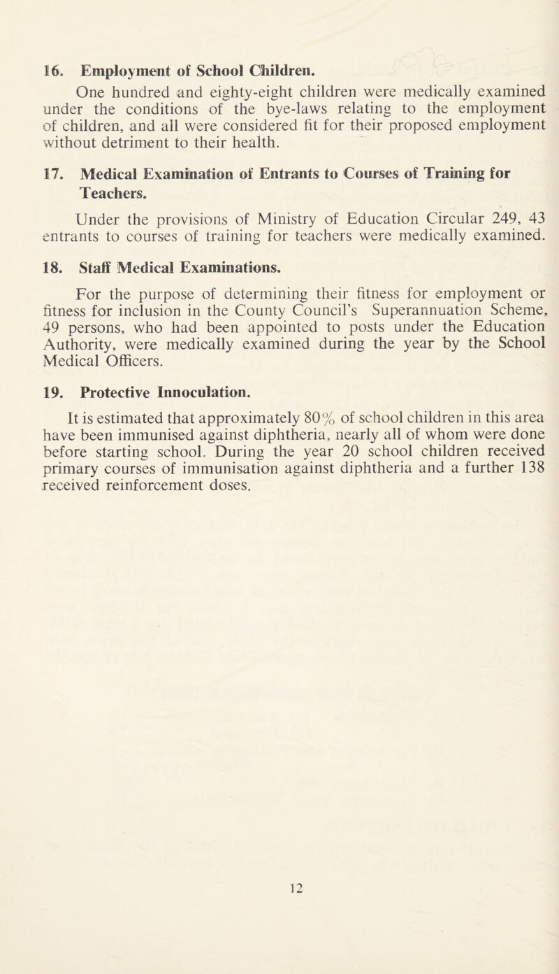 16. Employment of School Children. One hundred and eighty-eight children were medically examined under the conditions of the bye-laws relating to the employment of children, and ail were considered fit for their proposed employment without detriment to their health. 17. Medical Examination of Entrants to Courses of Training for Teachers. Under the provisions of Ministry of Education Circular 249, 43 entrants to courses of training for teachers were medically examined. 18. Staff Medical Examinations. For the purpose of determining their fitness for employment or fitness for inclusion in the County Council’s Superannuation Scheme, 49 persons, who had been appointed to posts under the Education Authority, were medically examined during the year by the School Medical Officers. 19. Protective Innoculation. It is estimated that approximately 80% of school children in this area have been immunised against diphtheria, nearly all of whom were done before starting school. During the year 20 school children received primary courses of immunisation against diphtheria and a further 138 received reinforcement doses.