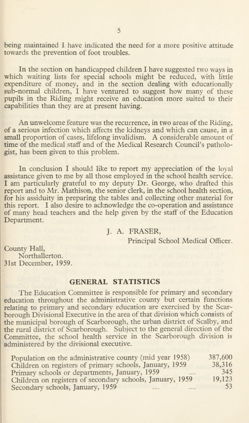 being maintained 1 have indicated the need for a more positive attitude towards the prevention of foot troubles. In the section on handicapped children I have suggested two ways in which waiting lists for special schools might be reduced, with little expenditure of money, and in the section dealing with educationally sub-normal children, I have ventured to suggest how many of these pupils in the Riding might receive an education more suited to their capabilities than they are at present having. An unwelcome feature was the recurrence, in two areas of the Riding, of a serious infection which affects the kidneys and which can cause, in a small proportion of cases, lifelong invalidism. A considerable amount of time of the medical staff and of the Medical Research Council’s patholo¬ gist, has been given to this problem. In conclusion I should like to report my appreciation of the loyal assistance given to me by all those employed in the school health service. I am particularly grateful to my deputy Dr. George, who drafted this report and to Mr. Mathison, the senior clerk, in the school health section, for his assiduity in preparing the tables and collecting other material for this report. I also desire to acknowledge the co-operation and assistance of many head teachers and the help given by the staff of the Education Department. J. A. FRASER, Principal School Medical Officer. County Hall, Northallerton. 31st December, 1959. GENERAL STATISTICS The Education Committee is responsible for primary and secondary education throughout the administrative county but certain functions relating to primary and secondary education are exercised by the Scar¬ borough Divisional Executive in the area of that division which consists of the municipal borough of Scarborough, the urban district of Scalby, and the rural district of Scarborough. Subject to the general direction of the Committee, the school health service in the Scarborough division is administered by the divisional executive. Population on the administrative county (mid year 1958) 387,600 Children on registers of primary schools, January, 1959 38,316 Primary schools or departments, January, 1959 .... 345 Children on registers of secondary schools, January, 1959 19,123 Secondary schools, January, 1959 .... .... 53