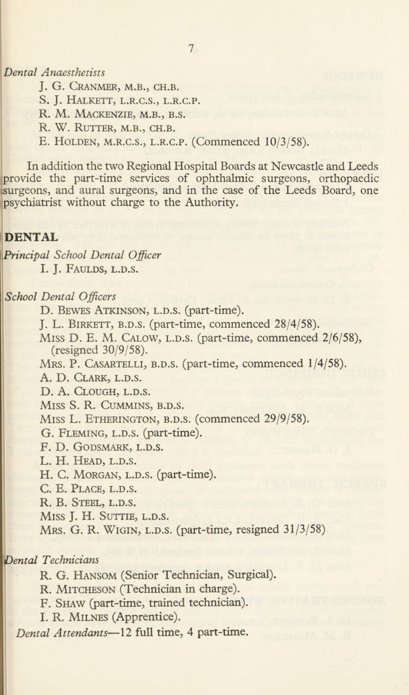 Dental Anaesthetists J. G. CRANMER, M.B., CH.B. S. J. HALKETT, L.R.C.S., L.R.C.P. R. M. Mackenzie, m.b., b.s. R. W. Rutter, m.b., ch.b. E. Holden, m.r.c.s., l.r.c.p. (Commenced 10/3/58). In addition the two Regional Hospital Boards at Newcastle and Leeds provide the part-time services of ophthalmic surgeons, orthopaedic isurgeons, and aural surgeons, and in the case of the Leeds Board, one psychiatrist without charge to the Authority. DENTAL Principal School Dental Officer I. J. Faulds, l.d.s. School Dental Officers D. Bewes Atkinson, l.d.s. (part-time). J. L. Birkett, b.d.s. (part-time, commenced 28/4/58). Miss D. E. M. Calow, l.d.s. (part-time, commenced 2/6/58), (resigned 30/9/58). Mrs. P. Casartelli, b.d.s. (part-time, commenced 1/4/58). A. D. Clark, l.d.s. D. A. Clough, l.d.s. Miss S. R. Cummins, b.d.s. Miss L. Etherington, b.d.s. (commenced 29/9/58). G. Fleming, l.d.s. (part-time). F. D. Godsmark, l.d.s. L. H. Head, l.d.s. H. C. Morgan, l.d.s. (part-time). C. E. Place, l.d.s. R. B. Steel, l.d.s. Miss J. H. Suttie, l.d.s. Mrs. G. R. Wigin, l.d.s. (part-time, resigned 31/3/58) Dental Technicians R. G. Hansom (Senior Technician, Surgical). R. Mitcheson (Technician in charge). F. Shaw (part-time, trained technician). I. R. Milnes (Apprentice). Dental Attendants—12 full time, 4 part-time.