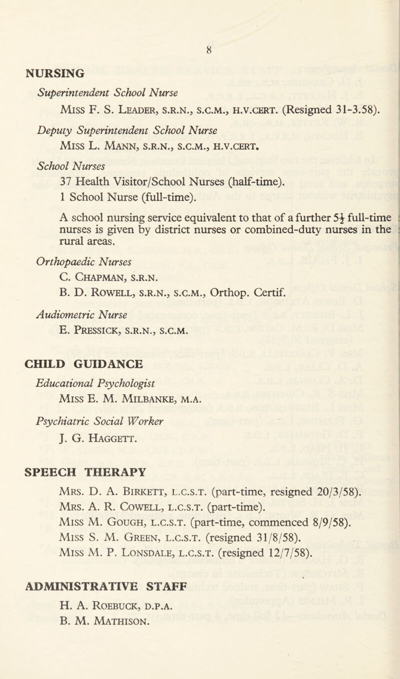 NURSING Superintendent School Nurse Miss F. S. Leader, s.r.n., s.c.m., h.v.cert. (Resigned 31-3.58). Deputy Superintendent School Nurse Miss L. Mann, s.r.n., s.c.m., h.v.cert. School Nurses 37 Health Visitor/School Nurses (half-time). 1 School Nurse (full-time). A school nursing service equivalent to that of a further 51 full-time nurses is given by district nurses or combined-duty nurses in the rural areas. Orthopaedic Nurses C. Chapman, s.r.n. B. D. Rowell, s.r.n., s.c.m., Orthop. Certif. Audiometric Nurse E. Pressick, s.r.n., s.c.m. CHILD GUIDANCE Educational Psychologist Miss E. M. Milbanke, m.a. Psychiatric Social Worker J. G. Haggett. SPEECH THERAPY Mrs. D. A. Birkett, l.c.s.t. (part-time, resigned 20/3/58). Mrs. A. R. Cowell, l.c.s.t. (part-time). Miss M. Gough, l.c.s.t. (part-time, commenced 8/9/58). Miss S. M. Green, l.c.s.t. (resigned 31/8/58). Miss M. P. Lonsdale, l.c.s.t. (resigned 12/7/58). ADMINISTRATIVE STAFF H. A. Roebuck, d.p.a. B. M. Mathison.