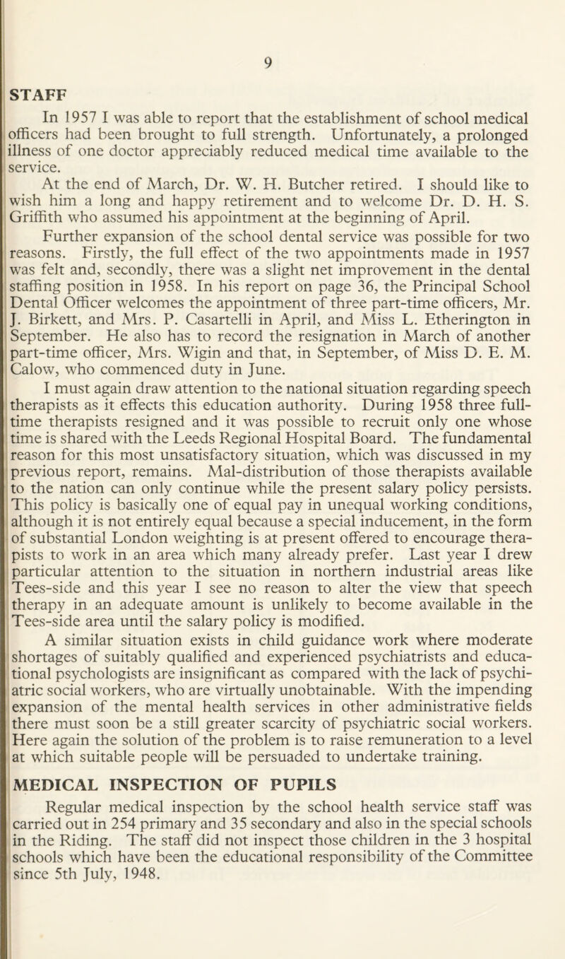 STAFF In 1957 I was able to report that the establishment of school medical officers had been brought to full strength. Unfortunately, a prolonged illness of one doctor appreciably reduced medical time available to the service. At the end of March, Dr. W. H. Butcher retired. I should like to wish him a long and happy retirement and to welcome Dr. D. H. S. Griffith who assumed his appointment at the beginning of April. Further expansion of the school dental service was possible for two reasons. Firstly, the full effect of the two appointments made in 1957 was felt and, secondly, there was a slight net improvement in the dental staffing position in 1958. In his report on page 36, the Principal School Dental Officer welcomes the appointment of three part-time officers, Mr. J. Birkett, and Mrs. P. Casartelli in April, and Miss L. Etherington in September. He also has to record the resignation in March of another part-time officer, Mrs. Wigin and that, in September, of Miss D. E. M. Calow, who commenced duty in June. I must again draw attention to the national situation regarding speech therapists as it effects this education authority. During 1958 three full¬ time therapists resigned and it was possible to recruit only one whose time is shared with the Leeds Regional Hospital Board. The fundamental reason for this most unsatisfactory situation, which was discussed in my previous report, remains. Mal-distribution of those therapists available to the nation can only continue while the present salary policy persists. This policy is basically one of equal pay in unequal working conditions, although it is not entirely equal because a special inducement, in the form of substantial London weighting is at present offered to encourage thera¬ pists to work in an area which many already prefer. Last year I drew particular attention to the situation in northern industrial areas like Tees-side and this year I see no reason to alter the view that speech therapy in an adequate amount is unlikely to become available in the Tees-side area until the salary policy is modified. A similar situation exists in child guidance work where moderate shortages of suitably qualified and experienced psychiatrists and educa¬ tional psychologists are insignificant as compared with the lack of psychi¬ atric social workers, who are virtually unobtainable. With the impending expansion of the mental health services in other administrative fields there must soon be a still greater scarcity of psychiatric social workers. Here again the solution of the problem is to raise remuneration to a level at which suitable people will be persuaded to undertake training. MEDICAL INSPECTION OF PUPILS Regular medical inspection by the school health service staff was carried out in 254 primary and 35 secondary and also in the special schools in the Riding. The staff did not inspect those children in the 3 hospital schools which have been the educational responsibility of the Committee since 5th July, 1948.