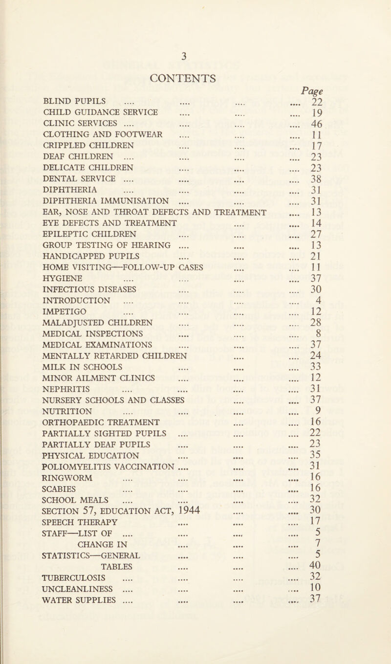 CONTENTS Page BLIND PUPILS .... .... .... .... 22 CHILD GUIDANCE SERVICE .... .... .... 19 CLINIC SERVICES .... .... .... .... 46 CLOTHING AND FOOTWEAR .... .... .... j] CRIPPLED CHILDREN .... .... .... 17 DEAF CHILDREN .... .... .... .... 23 DELICATE CHILDREN .... .... .... 23 DENTAL SERVICE .... .... .... .... 38 DIPHTHERIA .... .... .... .... 31 DIPHTHERIA IMMUNISATION .... .... .... 31 EAR, NOSE AND THROAT DEFECTS AND TREATMENT .... 13 EYE DEFECTS AND TREATMENT .... .... 14 EPILEPTIC CHILDREN .... .... .... 27 GROUP TESTING OF HEARING .... .... .... 13 HANDICAPPED PUPILS .... .... .... 21 HOME VISITING-—FOLLOW-UP CASES .... .... 11 HYGIENE .... .... .... .... 37 INFECTIOUS DISEASES .... .... .... 30 INTRODUCTION .... .... .... .... 4 IMPETIGO .... .... .... .... 12 MALADJUSTED CHILDREN .... .... .... 28 MEDICAL INSPECTIONS .... .... .... 8 MEDICAL EXAMINATIONS .... .... .... 37 MENTALLY RETARDED CHILDREN .... .... 24 MILK IN SCHOOLS .... .... .... 33 MINOR AILMENT CLINICS .... .... .... 12 NEPHRITIS .... .... .... .... 31 NURSERY SCHOOLS AND CLASSES .... .... 37 NUTRITION .... .... .... .... 9 ORTHOPAEDIC TREATMENT .... .... 16 PARTIALLY SIGHTED PUPILS .... .... .... 22 PARTIALLY DEAF PUPILS .... .... .... 23 PHYSICAL EDUCATION .... .... .... 35 POLIOMYELITIS VACCINATION .... .... .... 31 RINGWORM .... .... .... .... 16 SCABIES .... .... .... .... 16 SCHOOL MEALS .... .... .... .... 32 SECTION 57, EDUCATION ACT, 1944 .... .... 30 SPEECH THERAPY .... .... .... 17 STAFF—LIST OF .... .... .... .... 5 CHANGE IN .... .... .... 7 STATISTICS—GENERAL .... .... .... 5 TABLES .... .... .... 40 TUBERCULOSIS .... .... .... .... 32 UNCLEANLINESS .... .... .... .... 10 WATER SUPPLIES .... .... .... .... 37