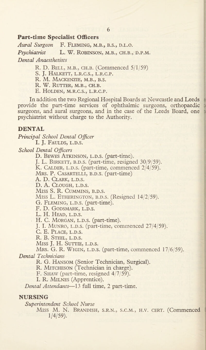 Part-time Specialist Officers Aural Surgeon F. Fleming, m.b., b.s., d.l.o. Psychiatrist L. W. Robinson, m.b., ch.b., d.p.m. Dental Anaesthetists R. D. Bell, m.b., ch.b. (Commenced 5/1/59) S. J. HALKETT, L.R.C.S., L.R.C.P. R. M. Mackenzie, m.b., b.s. R. W. Rutter, m.b., ch.b. E. Holden, m.r.c.s., l.r.c.p. In addition the two Regional Hospital Boards at Newcastle and Leeds ?, provide the part-time services of ophthalmic surgeons, orthopaedic ;i surgeons, and aural surgeons, and in the case of the Leeds Board, one s psychiatrist without charge to the Authority. DENTAL Principal School Dental Officer I. J. Faulds, l.d.s. School Dental Officers D. Bewes Atkinson, l.d.s. (part-time). J. L. Birkett, b.d.s. (part-time, resigned 30/9/59). K. Calder, l.d.s. (part-time, commenced 2/4/59). Mrs. P. Casartelli, b.d.s. (part-time) A. D. Clark, l.d.s. D. A. Clough, l.d.s. Miss S. R. Cummins, b.d.s. Miss L. Etherington, b.d.s. (Resigned 14/2/59). G. Fleming, l.d.s. (part-time). F. D. Godsmark, l.d.s. L. H. Head, l.d.s. H. C. Morgan, l.d.s. (part-time). J. I. Munro, l.d.s. (part-time, commenced 27/4/59). C. E. Place, l.d.s. R. B. Steel, l.d.s. Miss J. H. Suttie, l.d.s. Mrs. G. R. Wigin, l.d.s. (part-time, commenced 17/6/59). Dental Technicians R. G. Hansom (Senior Technician, Surgical). R. Mitcheson (Technician in charge). F. Shaw (part-time, resigned 4/7/59). I. R. Milnes (Apprentice). Dental Attendants—13 full time, 2 part-time. NURSING Superintendent School Nurse Miss M. N. Brandish, s.r.n., s.c.m., h.v. cert. (Commenced 1/4/59).