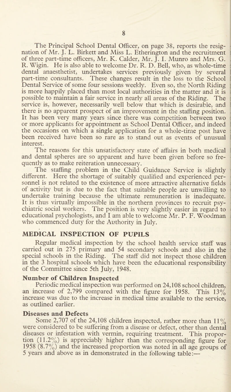 The Principal School Dental Officer, on page 38, reports the resig¬ nation of Mr. J. L. Birkett and Miss L. Etherington and the recruitment i of three part-time officers, Mr. K. Calder, Mr. J. I. Munro and Mrs. G. R. Wigin. He is also able to welcome Dr. R. D. Bell, who, as whole-time dental anaesthetist, undertakes services previously given by several [ part-time consultants. These changes result in the loss to the School ' Dental Service of some four sessions weekly. Even so, the North Riding ; is more happily placed than most local authorities in the matter and it is \ possible to maintain a fair service in nearly all areas of the Riding. The : service is, however, necessarily well below that which is desirable, and : there is no apparent prospect of an improvement in the staffing position. It has been very many years since there was competition between two : or more applicants for appointment as School Dental Officer, and indeed : the occasions on which a single application for a whole-time post have j been received have been so rare as to stand out as events of unusual interest. The reasons for this unsatisfactory state of affairs in both medical and dental spheres are so apparent and have been given before so fre¬ quently as to make reiteration unnecessary. The staffing problem in the Child Guidance Service is slightly different. Here the shortage of suitably qualified and experienced per¬ sonnel is not related to the existence of more attractive alternative fields of activity but is due to the fact that suitable people are unwilling to undertake training because the ultimate remuneration is inadequate. It is thus virtually impossible in the northern provinces to recruit psy¬ chiatric social workers. The position is very slightly easier in regard to educational psychologists, and I am able to welcome Mr. P. F. Woodman who commenced duty for the Authority in July. MEDICAL INSPECTION OF PUPILS Regular medical inspection by the school health service staff was carried out in 275 primary and 54 secondary schools and also in the special schools in the Riding. The staff did not inspect those children in the 3 hospital schools which have been the educational responsibility of the Committee since 5th July, 1948. Number of Children Inspected Periodic medical inspection was performed on 24,108 school children, an increase of 2,799 compared with the figure for 1958. This 13% increase was due to the increase in medical time available to the service, as outlined earlier. Diseases and Defects Some 2,707 of the 24,108 children inspected, rather more than 11% were considered to be suffering from a disease or defect, other than dental diseases or infestation with vermin, requiring treatment. This propor¬ tion (11.2%) is appreciably higher than the corresponding figure for 1958 (8.7%) and the increased proportion was noted in all age groups of 5 years and above as in demonstrated in the following table:—