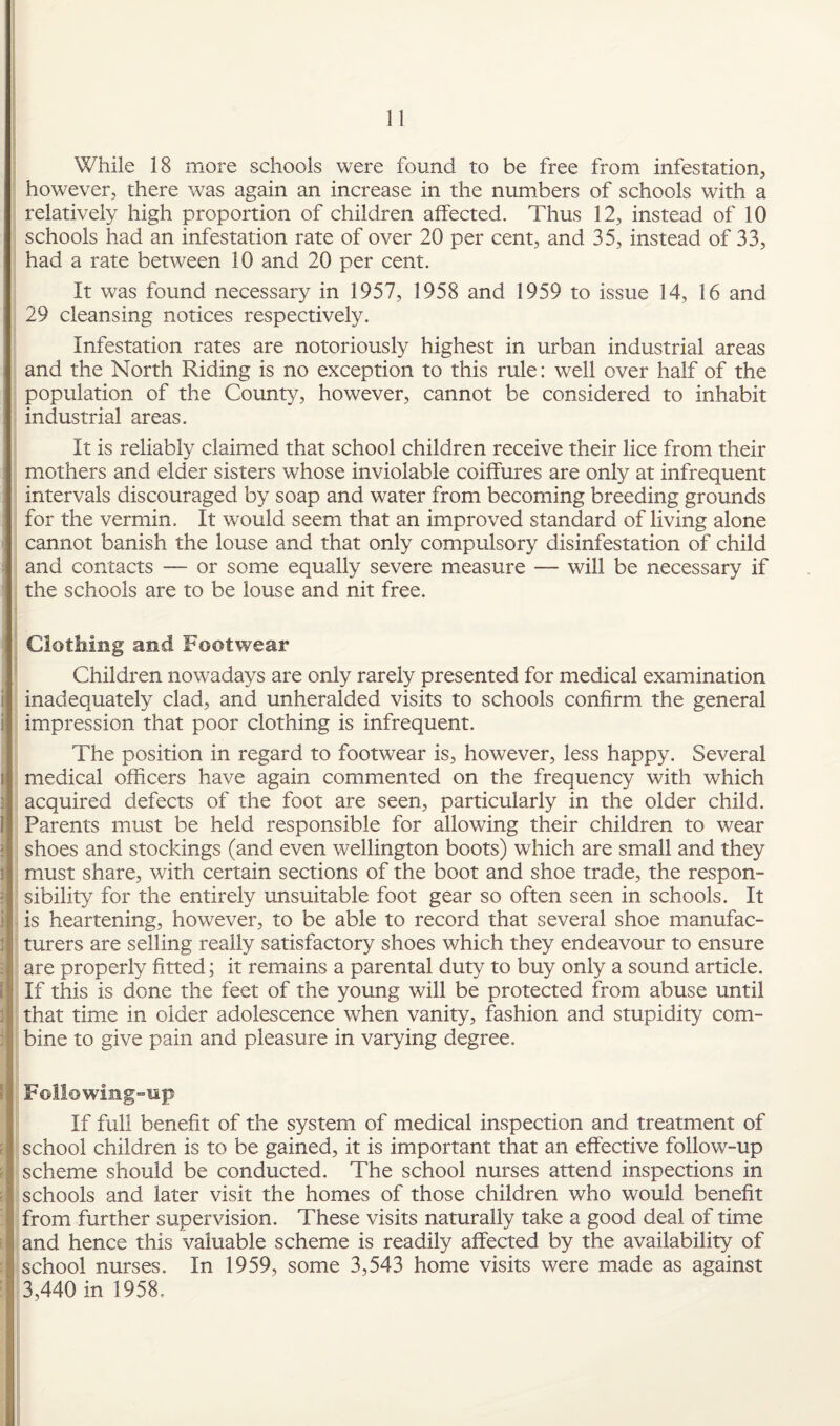 While 18 more schools were found to be free from infestation, however, there was again an increase in the numbers of schools with a relatively high proportion of children affected. Thus 12, instead of 10 schools had an infestation rate of over 20 per cent, and 35, instead of 33, had a rate between 10 and 20 per cent. It was found necessary in 1957, 1958 and 1959 to issue 14, 16 and 29 cleansing notices respectively. Infestation rates are notoriously highest in urban industrial areas and the North Riding is no exception to this rule: well over half of the population of the County, however, cannot be considered to inhabit industrial areas. It is reliably claimed that school children receive their lice from their mothers and elder sisters whose inviolable coiffures are only at infrequent intervals discouraged by soap and water from becoming breeding grounds for the vermin. It would seem that an improved standard of living alone cannot banish the louse and that only compulsory disinfestation of child and contacts — or some equally severe measure — will be necessary if the schools are to be louse and nit free. Clothing and Footwear Children nowadays are only rarely presented for medical examination inadequately clad, and unheralded visits to schools confirm the general impression that poor clothing is infrequent. The position in regard to footwear is, however, less happy. Several medical officers have again commented on the frequency with which acquired defects of the foot are seen, particularly in the older child. Parents must be held responsible for allowing their children to wear shoes and stockings (and even Wellington boots) which are small and they must share, with certain sections of the boot and shoe trade, the respon¬ sibility for the entirely unsuitable foot gear so often seen in schools. It is heartening, however, to be able to record that several shoe manufac¬ turers are selling really satisfactory shoes which they endeavour to ensure I are properly fitted; it remains a parental duty to buy only a sound article. If this is done the feet of the young will be protected from abuse until that time in older adolescence when vanity, fashion and stupidity com¬ bine to give pain and pleasure in varying degree. FolI©wing~up If full benefit of the system of medical inspection and treatment of school children is to be gained, it is important that an effective follow-up scheme should be conducted. The school nurses attend inspections in schools and later visit the homes of those children who would benefit from further supervision. These visits naturally take a good deal of time and hence this valuable scheme is readily affected by the availability of school nurses. In 1959, some 3,543 home visits were made as against 3,440 in 1958,