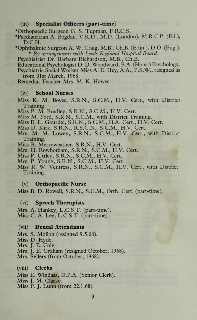 *Orthopaedic Surgeon G. S. Tupman, F.R.C.S. *Paediatrician A. Bogdan, V.R.D., M.D. (London), M.R.C.P. (Ed.), D.C.H. ^Ophthalmic Surgeon A. W. Craig, M.B., Ch.B. (Edin.), D.O. (Eng.). * By arrangements with Leeds Regional Hospital Board. Psychiatrist Dr. Barbara Richardson, M.B., Ch.B. Educational Psychologist D. D. Woodward, B.A. (Hons.) Psychology. Psychiatric Social Worker Miss A. E. Hey, A.A., P.S.W., resigned as from 31st March, 1968. Remedial Teacher Mrs. M. K. Howes. (iv) School Nurses Miss K. M. Boyes, S.R.N., S.C.M., H.V. Cert., with District Training. Miss P. M. Bradley, S.R.N., S.C.M., H.V. Cert. Miss M. Ford, S.R.N., S.C.M., with District Training. Miss E. L. Gourdel, S.R.N., S.C.M., H.A. Cert., H.V. Cert. Miss D. Kirk, S.R.N., R.S.C.N., S.C.M., H.V. Cert. Mrs. M. M. Lowen, S.R.N., S.C.M., H.V. Cert., with District Training. Miss B. Merryweather, S.R.N., H.V. Cert. Mrs. H. Rowbotham, S.R.N., S.C.M., H.V. Cert. Miss P. Uttley, S.R.N., S.C.M., H.V. Cert. Mrs. P. Young, S.R.N., S.C.M., H.V. Cert. Miss R. W. Ventress, S.R.N., S.C.M., H.V. Cert., with District Training. (v) Orthopaedic Nurse Miss B. D. Rowell, S.R.N., S.C.M., Orth. Cert, (part-time). (vi) Speech Therapists Mrs. A. Hankey, L.C.S.T. (part-time). Miss C. A. Lee, L.C.S.T. (part-time). (vii) Dental Attendants Mrs. S. Mollon (resigned 9.5.68). Miss D. Hyde. Mrs. J. E. Cole. Mrs. J. E. Graham (resigned October, 1968). Mrs. Sellers (from October, 1968). (viii) Clerks Miss E. Windass, D.P.A. (Senior Clerk). Miss J. M. Clarke. Miss P. J. Lunn (from 22.1.68). 3