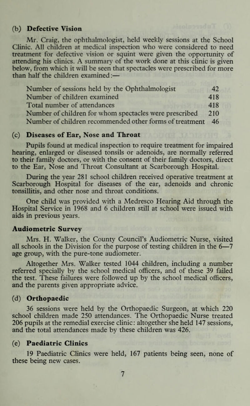 (b) Defective Vision Mr. Craig, the ophthalmologist, held weekly sessions at the School Clinic. All children at medical inspection who were considered to need treatment for defective vision or squint were given the opportunity of attending his clinics. A summary of the work done at this clinic is given below, from which it will be seen that spectacles were prescribed for more than half the children examined:— Number of sessions held by the Ophthalmologist Number of children examined Total number of attendances Number of children for whom spectacles were prescribed Number of children recommended other forms of treatment (c) Diseases of Ear, Nose and Throat Pupils found at medical inspection to require treatment for impaired hearing, enlarged or diseased tonsils or adenoids, are normally referred to their family doctors, or with the consent of their family doctors, direct to the Ear, Nose and Throat Consultant at Scarborough Hospital. During the year 281 school children received operative treatment at Scarborough Hospital for diseases of the ear, adenoids and chronic tonsillitis, and other nose and throat conditions. One child was provided with a Medresco Hearing Aid through the Hospital Service in 1968 and 6 children still at school were issued with aids in previous years. Audiometric Survey Mrs. H. Walker, the County Council’s Audiometric Nurse, visited all schools in the Division for the purpose of testing children in the 6—7 age group, with the pure-tone audiometer. Altogether Mrs. Walker tested 1044 children, including a number referred specially by the school medical officers, and of these 39 failed the test. These failures were followed up by the school medical officers, and the parents given appropriate advice. (d) Orthopaedic 36 sessions were held by the Orthopaedic Surgeon, at which 220 school children made 250 attendances. The Orthopaedic Nurse treated 206 pupils at the remedial exercise clinic: altogether she held 147 sessions, and the total attendances made by these children was 426. (e) Paediatric Clinics 19 Paediatric Clinics were held, 167 patients being seen, none of these being new cases. 42 418 418 210 46