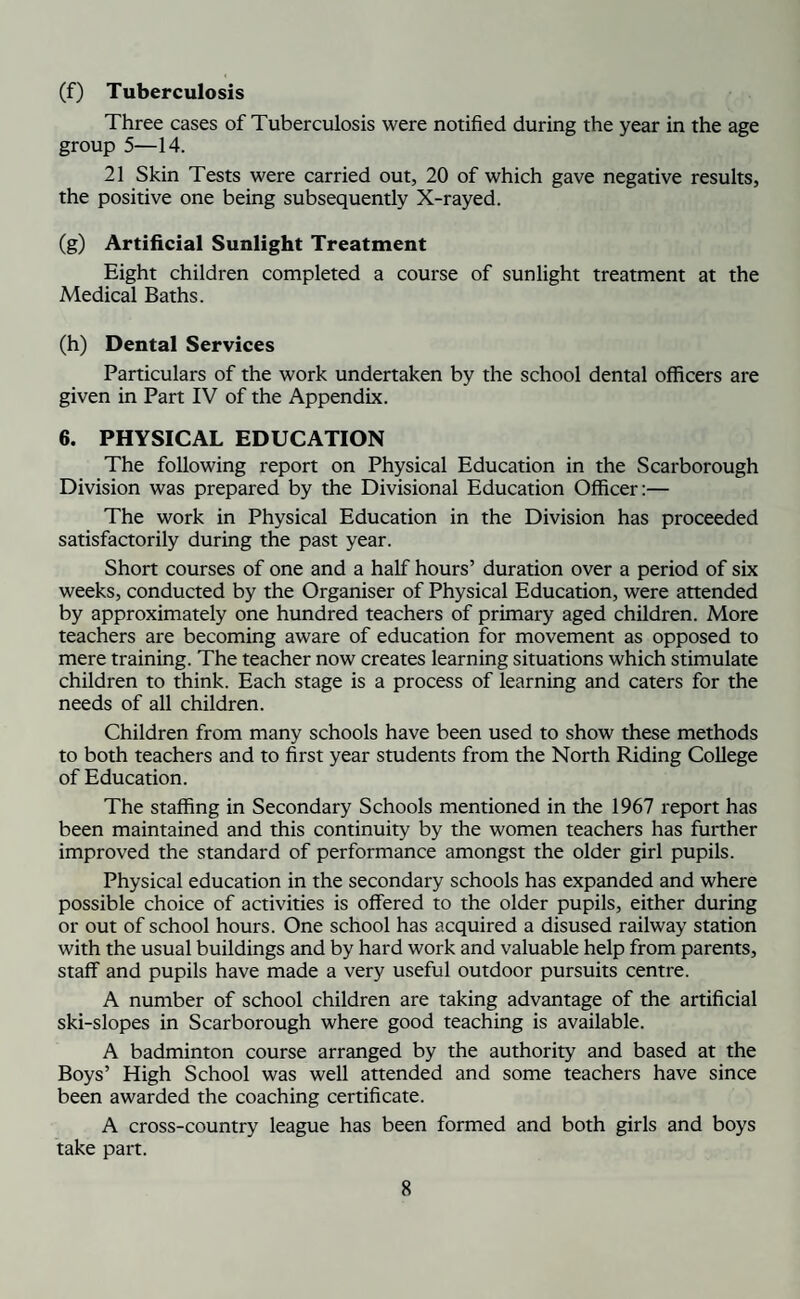 (f) Tuberculosis Three cases of Tuberculosis were notified during the year in the age group 5—14. 21 Skin Tests were carried out, 20 of which gave negative results, the positive one being subsequently X-rayed. (g) Artificial Sunlight Treatment Eight children completed a course of sunlight treatment at the Medical Baths. (h) Dental Services Particulars of the work undertaken by the school dental officers are given in Part IV of the Appendix. 6. PHYSICAL EDUCATION The following report on Physical Education in the Scarborough Division was prepared by the Divisional Education Officer:— The work in Physical Education in the Division has proceeded satisfactorily during the past year. Short courses of one and a half hours’ duration over a period of six weeks, conducted by the Organiser of Physical Education, were attended by approximately one hundred teachers of primary aged children. More teachers are becoming aware of education for movement as opposed to mere training. The teacher now creates learning situations which stimulate children to think. Each stage is a process of learning and caters for the needs of all children. Children from many schools have been used to show these methods to both teachers and to first year students from the North Riding College of Education. The staffing in Secondary Schools mentioned in the 1967 report has been maintained and this continuity by the women teachers has further improved the standard of performance amongst the older girl pupils. Physical education in the secondary schools has expanded and where possible choice of activities is offered to the older pupils, either during or out of school hours. One school has acquired a disused railway station with the usual buildings and by hard work and valuable help from parents, staff and pupils have made a very useful outdoor pursuits centre. A number of school children are taking advantage of the artificial ski-slopes in Scarborough where good teaching is available. A badminton course arranged by the authority and based at the Boys’ High School was well attended and some teachers have since been awarded the coaching certificate. A cross-country league has been formed and both girls and boys take part.