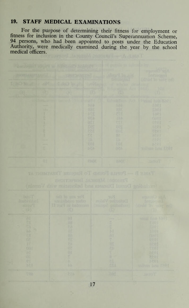 19. STAFF MEDICAL EXAMINATIONS For the purpose of determining their fitness for employment or fitness for inclusion in the County Council’s Superannuation Scheme, 94 persons, who had been appointed to posts under the Education Authority, were medically examined during the year by the school medical officers.