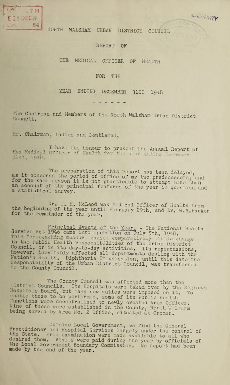 NORTH WALSHAM URBAN DISTRICT COUNCIL - r h l)£C ;9 54 REPORT OF THE MEDICAL OFFICER OF HEALTH FOR THE YEAR ENDING DECEMBER 31ST 1948 CHe Chairman and Members of the North Walsham Urban District Council. Mr. Chairman, Ladies and Gentlemen, the Medina-: 'lee, i'-4R, I have Offi cei the ■ of honour ] th to fo pre sent r th. the a e Annual e)li i n?' D: Report • / emb- ’ i: of The preparation of this report has been delayed, 4 concerns the period of office of my two predecessors? and lor the same reason it is not practicable to attempt more than an account of the principal features of the year in question and a statistical survey. ,, . Dr. T. H. McLeod was Medical Officer of Health from the beginning of the year until February 29th, and Dr. W.S.Parker tor the remainder of the year. Principal 1946 came Events of the Year The National H ealth Service Act 1946 came into operation on July 5th, 1948 This I'a--reaching measure caused comparatively little change in the Public Health responsibilities of the Urban District Council, or in its day-to-day activities. Its repercussions, however, inevitably affected all departments dealing with the Nation's Health. Diphtheria Immunisation, until this date th responsibility of the  ' to the County Council Urban District Council, was transferred e The County Council was affected more than the -Strict Councils. Its Hospitals were taken over by the Regional hospitals Board, but many new duties were imposed on it. To aable these to be performed, some of its Public Health Junctions were decentralised to newly created Area Offices, nine of these were established in the County, North W .i-Vnam being served by Area No, 2 Office, situated at Cromer. Outside Local Government, we find the General Practitioner and Hospital Cervices largely under the control of the State. Free examination were made available to all who desired them. Visits were paid during the year by officials of the nocal Government Boundary Commission. No report had been made by the end of the year.