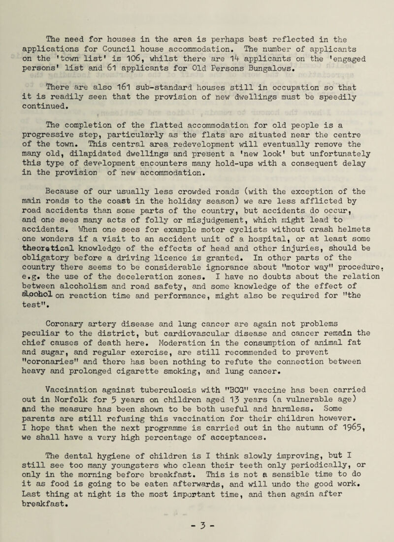 applications for Council house accommodation. The number of applicants on the 'town list' is 106, whilst there are 14 applicants on the 'engaged persons' list and 6l applicants for Old Persons Bungalows. There are also l6l sub-standard houses still in occupation so that it is readily seen that the provision of new dwellings must be speedily continued. The completion of the flatted accommodation for old people is a progressive step, particularly as the flats are situated near the centre of the town. This central area redevelopment will eventually remove the many old, dilapidated dwellings and present a 'new look' but unfortunately this type of development encounters many hold-ups with a consequent delay in the provision of new accommodation. Because of our usually less crowded roads (with the exception of the main roads to the coast in the holiday season) we are less afflicted by road accidents than some parts of the country, but accidents do occur, and one sees many acts of folly or misjudgement, which might lead to accidents. When one sees for example motor cyclists without crash helmets one wonders if a visit to an accident unit of a hospital, or at least some theoretical knowledge of the effects of head and other injuries, should be obligatory before a driving licence is granted. In other parts of the country there seems to be considerable ignorance about motor way procedure e.g. the use of the deceleration zones. I have no doubts about the relation between alcoholism and road safety, and some knowledge of the effect of aLoohol on reaction time and performance, might also be required for the test. Coronary artery disease and lung cancer are again not problems peculiar to the district, but cardiovascular disease and cancer remain the chief causes of death here. Moderation in the consumption of animal fat and sugar, and regular exercise, are still recommended to prevent coronaries and there has been nothing to refute the connection between heavy and prolonged cigarette smoking, and lung cancer. Vaccination against tuberculosis with BCG vaccine has been carried out in Norfolk for 5 years on children aged 13 years (a vulnerable age) and the measure has been shown to be both useful and harmless. Some parents are still refusing this vaccination for their children however. I hope that when the next programme is carried out in the autumn of 19^5i we shall have a very high percentage of acceptances. The dental hygiene of children is I think slowly improving, but I still see too many youngsters who clean their teeth only periodically, or only in the morning before breakfast. This is not a sensible time to do it as food is going to be eaten afterwards, and will undo the good work. Last thing at night is the most important time, and then again after breakfast. - 3 -