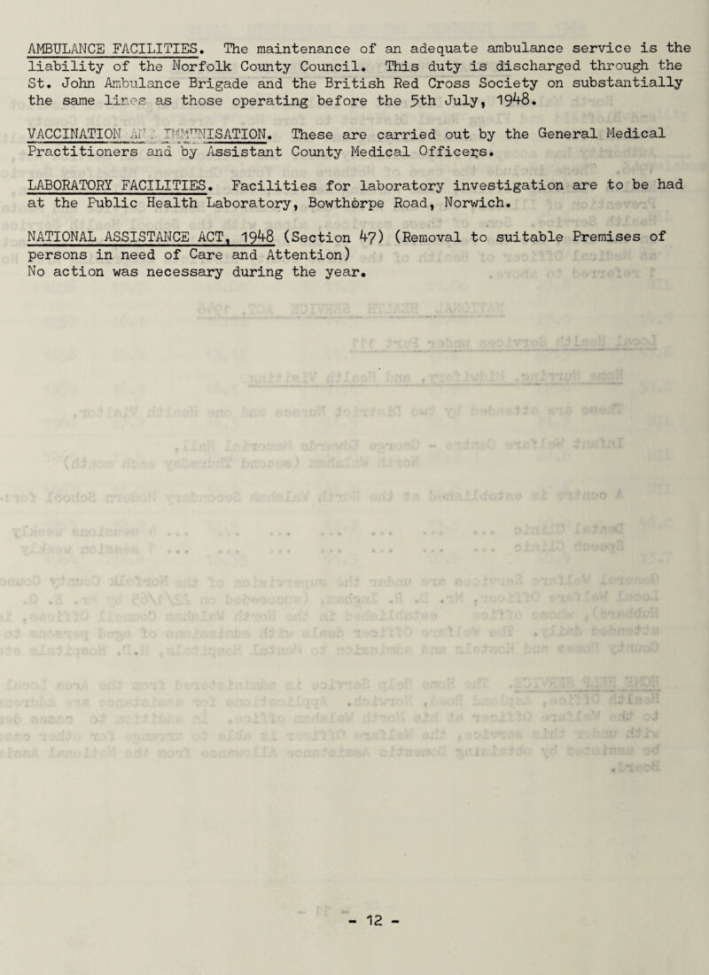 AMBULANCE FACILITIES. The maintenance of an adequate ambulance service is the liability of the Norfolk County Council, This duty is discharged through the St. John Ambulance Brigade and the British Red Cross Society on substantially the same lines as those operating before the 5th July, 1948. VACCINATION AN ; THMTTNISATION. These are carried out by the General Medical Practitioners and by Assistant County Medical Officers. LABORATORY FACILITIES. Facilities for laboratory investigation are to be had at the Public Health Laboratory, Bowthbrpe Road, Norwich. NATIONAL ASSISTANCE ACT, 1948 (Section 47) (Removal to suitable Premises of persons in need of Care and Attention) No action was necessary during the year.