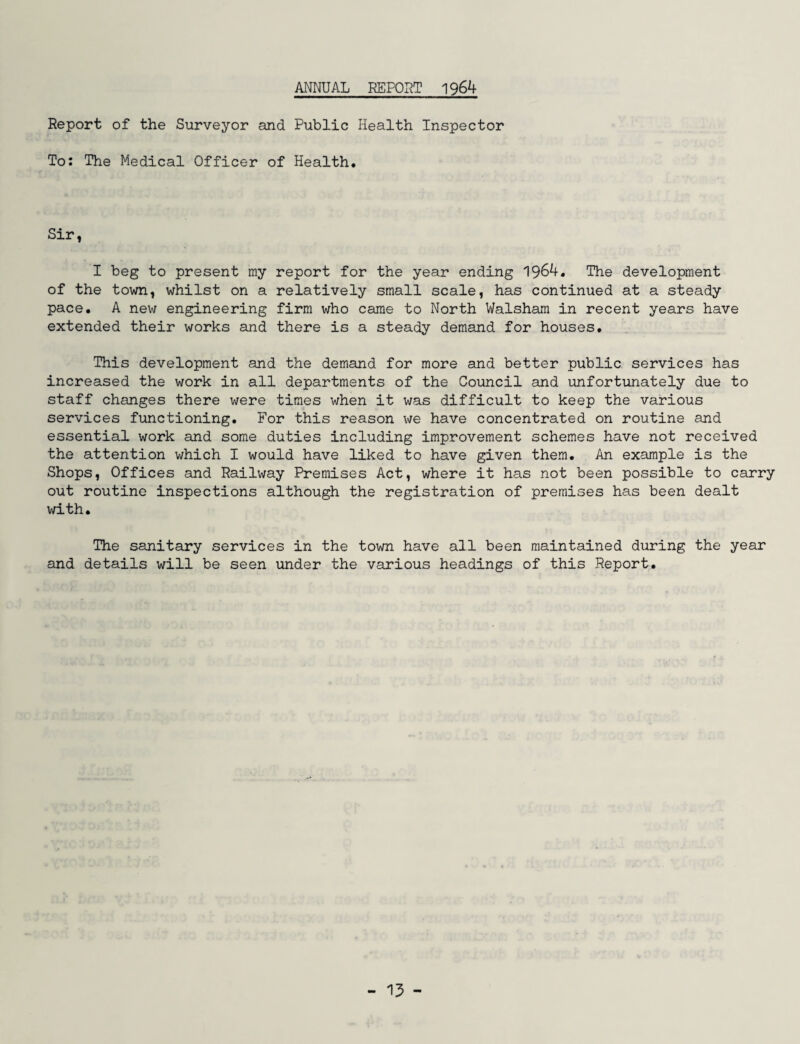 ANNUAL REPORT 1964 Report of the Surveyor and Public Health Inspector To: The Medical Officer of Health. Sir, I beg to present my report for the year ending 1964. The development of the town, whilst on a relatively small scale, has continued at a steady pace. A new engineering firm who came to North Walsham in recent years have extended their works and there is a steady demand for houses. This development and the demand for more and better public services has increased the work in all departments of the Council and unfortunately due to staff changes there were times when it was difficult to keep the various services functioning. For this reason we have concentrated on routine and essential work and some duties including improvement schemes have not received the attention which I would have liked to have given them. An example is the Shops, Offices and Railway Premises Act, where it has not been possible to carry out routine inspections although the registration of premises has been dealt with. The sanitary services in the town have all been maintained during the year and details will be seen under the various headings of this Report. - 15 -