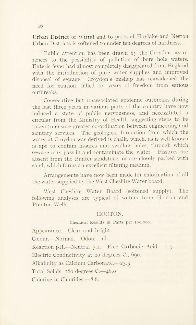 Urban District of Wirral and to parts of Hoylake and Nest on Urban Districts is softened to under ten degrees of hardness. Public attention has been drawn by the Croydon occur¬ rences to the possibility of pollution of bore hole w7aters. Enteric fever had almost completely disappeared from England with the introduction of pure water supplies and improved disposal of sewage. Croydon’s mishap has reawakened the need for caution, lulled by years of freedom from serious outbreaks. Consecutive but unassociated epidemic outbreaks during the last three years in various parts of the country have now induced a state of public nervousness, and necessitated a circular from the Ministry of Health suggesting steps to be taken to ensure greater co-ordination between engineering and sanitary services. The geological formation from wdiich the wrater at Croydon was derived is chalk, which, as is wrell known is apt to contain fissures and swallow holes, through which sewage may pass in and contaminate the water. Fissures are absent from the Bunter sandstone, or are closely packed with sand, wdiich forms an excellent filtering medium. Arrangements have now been made for chlorination of all the wTater supplied by the West Cheshire Water board. West Cheshire Water Board (softened supply). The following analyses are typical of waters from Hooton and P rent on Wells. HOOTON. Chemical Results in Parts per 100,000. Appearance.—Clear and bright. Colour.—Normal. Odour, nil. Reaction pH.—Neutral 7.4. Free Carbonic Acid. 1.3. Electric Conductivity at 20 degrees C., 690. Alkalinity as Calcium Carbonate.—23.5. Total vSolids, 180 degrees C.—46.0 Chlorine in Chlorides.—8.8.