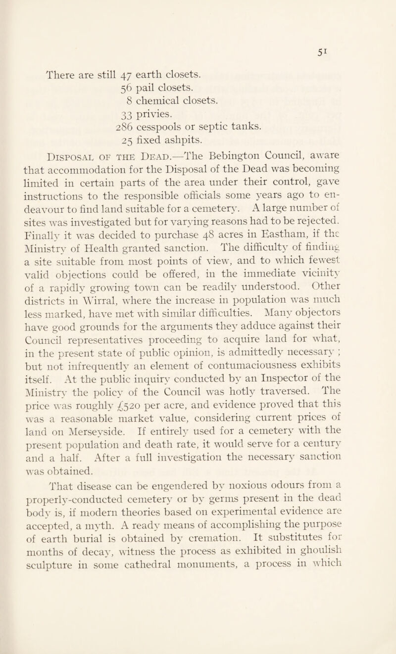 There are still 47 earth closets. 56 pail closets. 8 chemical closets. 33 privies. 286 cesspools or septic tanks. 25 hxed ashpits. Disposal of the Dead.—The Bebington Council, aware that accommodation for the Disposal of the Dead was becoming limited in certain parts of the area under their control, gave instructions to the responsible officials some years ago to en¬ deavour to find land suitable for a cemetery. A large number of sites was investigated but for varying reasons had to be rejected. Finally it was decided to purchase 48 acres in Kastham, if the Ministry of Health granted sanction. The difficult} of finding a site suitable from most points of view, and to which fewest valid objections could be offered, in the immediate vicinity of a rapidly growing town can be readily understood. Other districts in Wirral, where the increase in population was much less marked, have met with similar difficulties. Many objectors have good grounds for the arguments they adduce against their Council representatives proceeding to acquire land for what, in the present state of public opinion, is admittedly necessary ; but not infrequently an element of contumaciousness exhibits itself. At the public inquiry conducted by an Inspector of the Ministry the policy of the Council was hotly traversed. The price was roughly £520 per acre, and evidence proved that this was a reasonable market value, considering current prices of land on Merseyside. If entirely used for a cemetery with the present population and death rate, it would serve for a century and a half. After a full investigation the necessary sanction was obtained. That disease can be engendered by noxious odours from a properly-conducted cemetery or by germs present in the dead body is, if modern theories based on experimental evidence are accepted, a myth. A ready means of accomplishing the purpose of earth burial is obtained by cremation. It substitutes for months of decay, witness the process as exhibited in ghoulish sculpture in some cathedral monuments, a process in which