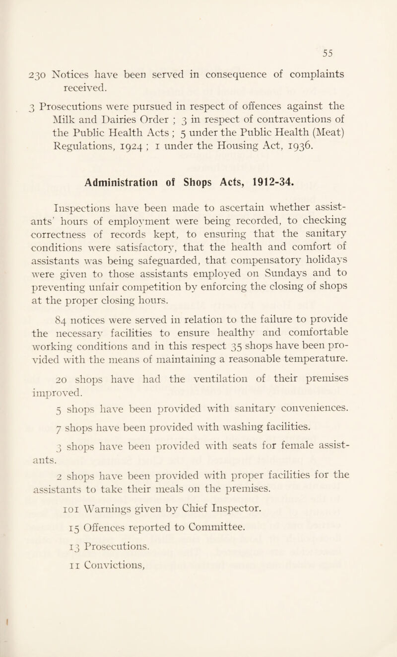 230 Notices have been served in consequence of complaints received. 3 Prosecutions were pursued in respect of offences against the Milk and Dairies Order ; 3 in respect of contraventions of the Public Health Acts ; 5 under the Public Health (Meat) Regulations, 1924 ; 1 under the Housing Act, 1936. Administration of Shops Acts, 1912-34. Inspections have been made to ascertain whether assist¬ ants' hours of employment were being recorded, to checking correctness of records kept, to ensuring that the sanitary conditions were satisfactory, that the health and comfort of assistants was being safeguarded, that compensatory holidays were given to those assistants employed on Sundays and to preventing unfair competition by enforcing the closing of shops at the proper closing hours. 84 notices were served in relation to the failure to provide the necessary facilities to ensure healthy and comfortable working conditions and in this respect 35 shops have been pro¬ vided with the means of maintaining a reasonable temperature. 20 shops have had the ventilation of their premises improved. 5 shops have been provided with sanitary conveniences. 7 shops have been provided with washing facilities. 3 shops have been provided with seats for female assist¬ ants. 2 shops have been provided with proper facilities for the assistants to take their meals on the premises. 101 Warnings given by Chief Inspector. 15 Offences reported to Committee. 13 Prosecutions. 11 Convictions,