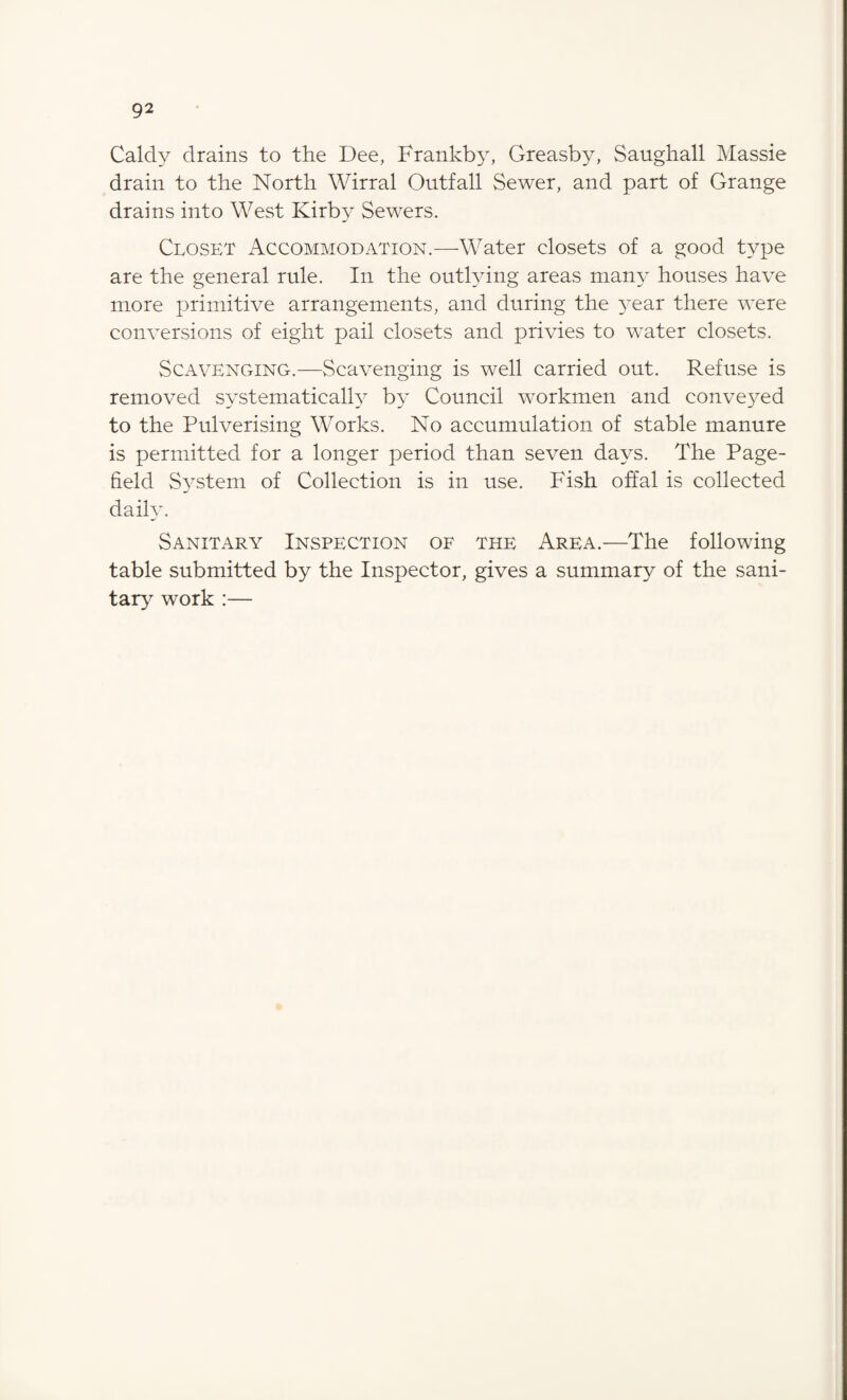 Caldy drains to the Dee, Frankby, Greasby, Saughall Massie drain to the North Wirral Outfall Sewer, and part of Grange drains into West Kirby Sewers. Closet Accommodation.—Water closets of a good type are the general rule. In the outlying areas man}’ houses have more primitive arrangements, and during the year there were conversions of eight pail closets and privies to water closets. Scavenging.—Scavenging is well carried out. Refuse is removed systematically by Council workmen and conveyed to the Pulverising Works. No accumulation of stable manure is permitted for a longer period than seven days. The Page- field System of Collection is in use. Fish offal is collected daily. Sanitary Inspection of the Area.—The following table submitted by the Inspector, gives a summary of the sani¬ tary work :—