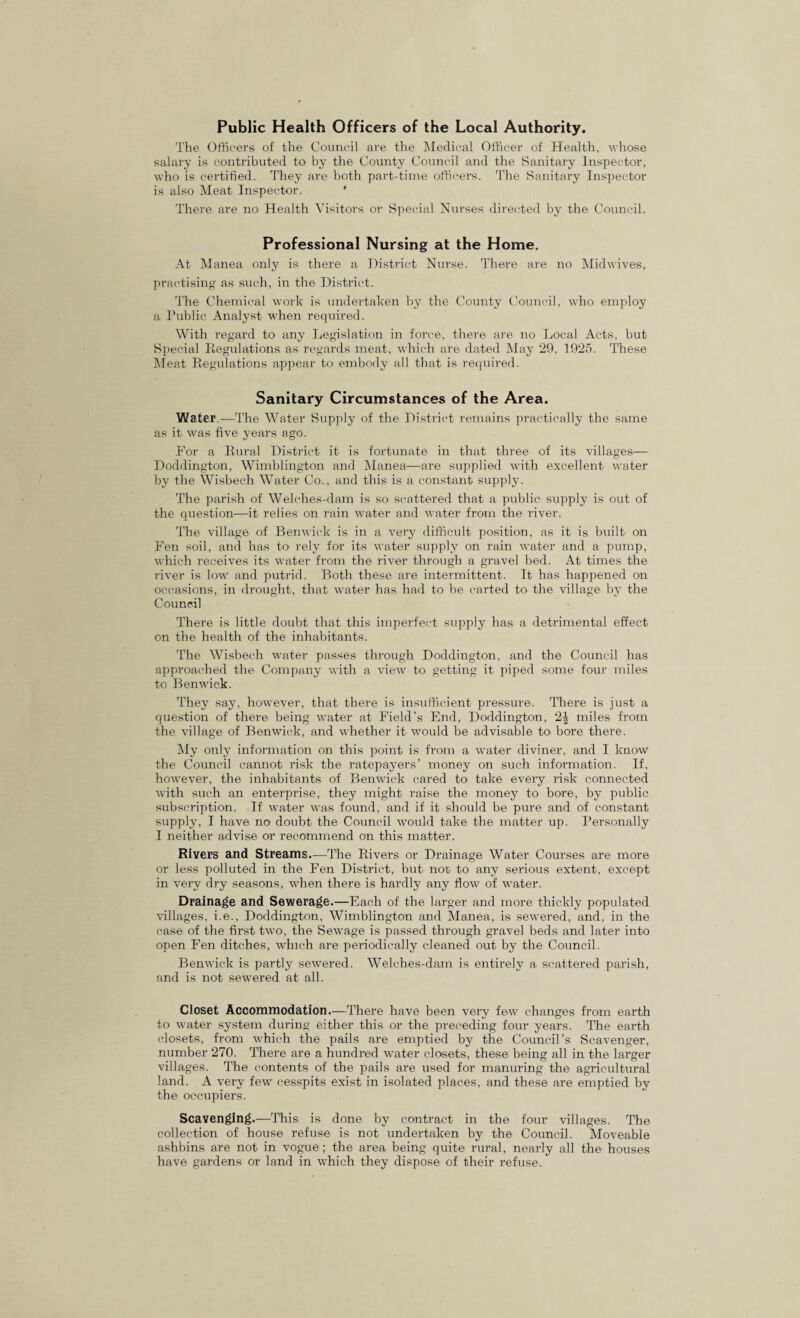Public Health Officers of the Local Authority. The Officers of the Council are the Medical Officer of Health, whose salary is contributed to by the County Council and the Sanitary Inspector, who is certified. They are both part-time officers. The Sanitary Inspector is also Meat Inspector. ' There are no Health Visitors or Special Nurses directed by the Council. Professional Nursing at the Home. At Manea only is there a District Nurse. There are no Midwives, practising as such, in the District. The Chemical work is undertaken by the County Council, who employ a Public Analyst when required. With regard to any Legislation in force, there are no Local Acts, but Special Regulations as regards meat, which are dated May 29, 1925. These Meat Regulations appear to embody all that is required. Sanitary Circumstances of the Area. Water.—The Water Supply of the District remains practically the same as it was five years ago. For a Rural District it is fortunate in that three of its villages— Doddington, Wimblington and Manea—are supplied with excellent water by the Wisbech Water Co., and this is a constant supply. The parish of Welehes-dam is so scattered that a public supply is out of the question—it relies on rain water and water from the river. The village of Benwick is in a very difficult position, as it is built on Fen soil, and has to rely for its water supply on rain water and a pump, which receives its water from the river through a gravel bed. At times the river is low and putrid. Both these are intermittent. It has happened on occasions, in drought, that water has had to be carted to the village by the Council There is little doubt that this imperfect supply has a detrimental effect on the health of the inhabitants. The Wisbech water passes through Doddington, and the Council has approached the Company with a view to getting it piped some four miles to Benwick. They say, however, that there is insufficient pressure. There is just a question of there being water at Field’s End, Doddington, 2| miles from the village of Benwick, and whether it would be advisable to bore there. My only information on this point is from a water diviner, and I know the Council cannot risk the ratepayers’ money on such information. If, however, the inhabitants of Benwick cared to take every risk connected with such an enterprise, they might raise the money to bore, by public subscription. If water was found, and if it should be pure and of constant supply, I have no doubt the Council would take the matter up. Personally I neither advise or recommend on this matter. Rivers and Streams.—The Rivers or Drainage Water Courses are more or less polluted in the Fen District, but not to any serious extent, except in very dry seasons, when there is hardly any flow of water. Drainage and Sewerage.—Each of the larger and more thickly populated villages, i.e., Doddington, Wimblington and Manea, is sewered, and, in the case of the first two, the Sewage is passed through gravel beds and later into open Fen ditches, which are periodically cleaned out by the Council. Benwick is partly sewered. Welches-dam is entirely a scattered parish, and is not sewered at all. Closet Accommodation.—There have been very few changes from earth to water system during either this or the preceding four years. The earth closets, from which the pails are emptied by the Council’s Scavenger, number 270. There are a hundred water closets, these being all in the larger villages. The contents of the pails are used for manuring the agricultural land. A very few cesspits exist in isolated places, and these are emptied by the occupiers. Scavenging.—This is done by contract in the four villages. The collection of house refuse is not undertaken by the Council. Moveable ashbins are not in vogue; the area being quite rural, nearly all the houses have gardens or land in which they dispose of their refuse.
