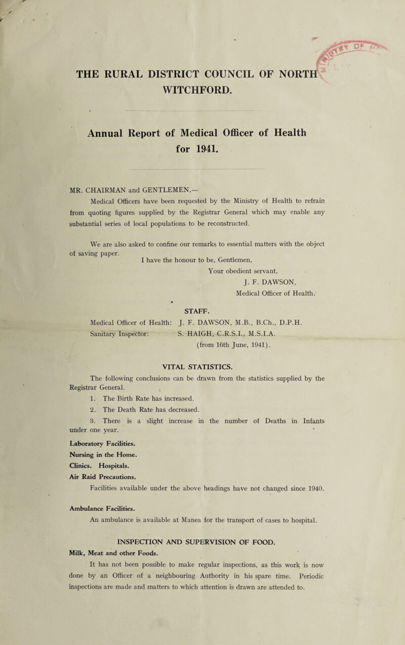 THE RURAL DISTRICT COUNCIL OF NORTH WITCHFORD. Annual Report of Medical Officer of Health for 1941. MR. CHAIRMAN and GENTLEMEN,— Medical Officers have been requested by the Ministry of Health to refrain from quoting figures supplied by the Registrar General which may enable any substantial series of local populations to be reconstructed. We are also asked to confine our remarks to essential matters with the object of saving paper. I have the honour to be, Gentlemen, Your obedient servant, J. F. DAWSON, Medical Officer of Health. 0 STAFF. Medical Officer of Health: J. F. DAWSON, M.B., B.Ch., D.P.H. Sanitary Inspector: S. HAIGH, C.R.S.I., M.S.I.A. (from 16th June, 1941). VITAL STATISTICS. The following conclusions can be drawn from the statistics supplied by the Registrar General. 1. The Birth Rate has increased. 2. The Death Rate has decreased. 3. There is a slight increase in the number of Deaths in Infants under one year. Laboratory Facilities. Nursing in the Home. Clinics. Hospitals. Air Raid Precautions. Facilities available under the above headings have not changed since 1940. Ambulance Facilities. An ambulance is available at Manea for the transport of cases to hospital. INSPECTION AND SUPERVISION OF FOOD. Milk, Meat and other Foods. It has not been possible to make regular inspections, as this work is now done by an Officer of a neighbouring Authority in his spare time. Periodic inspections are made and matters to which attention is drawn are attended to.