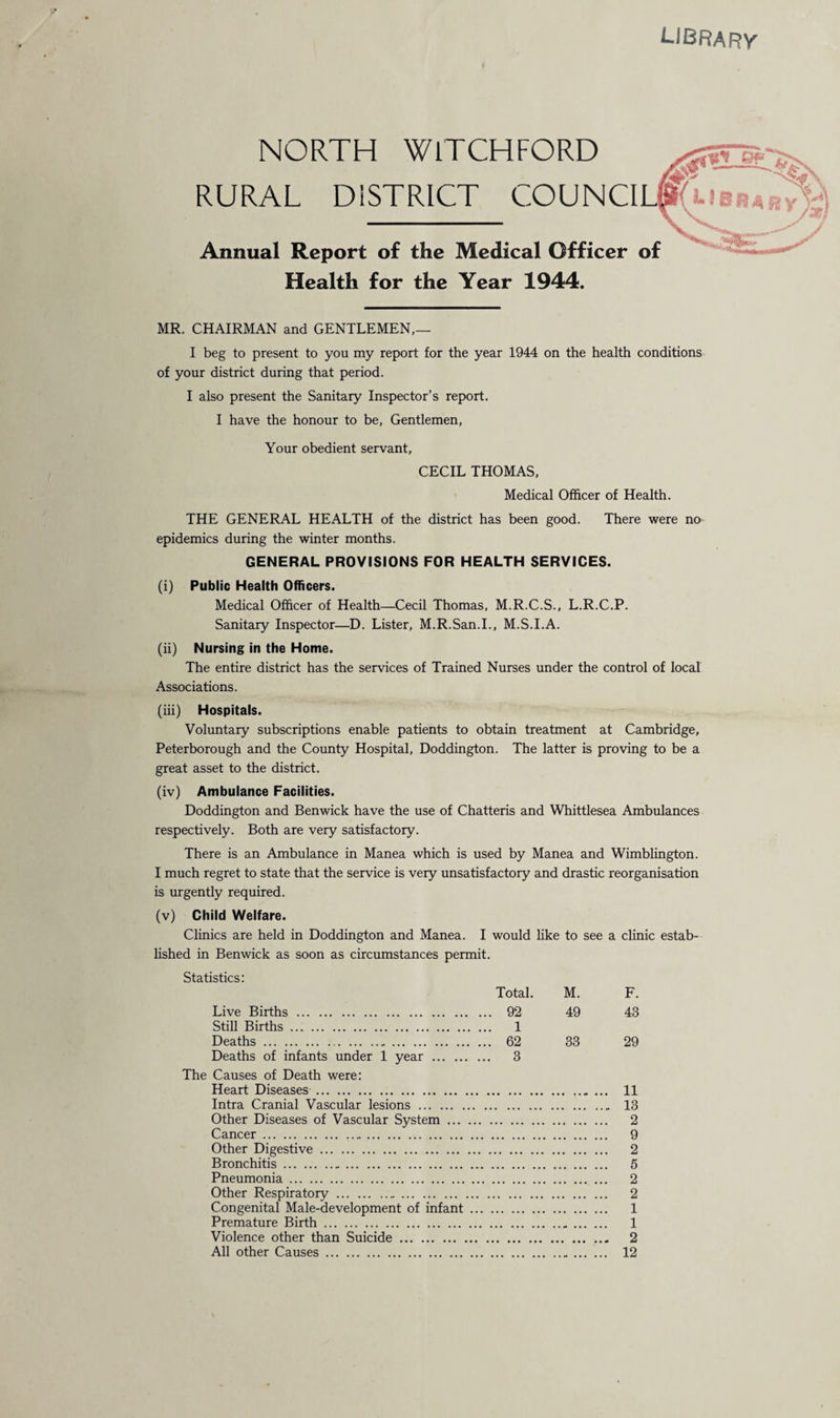 libf NORTH WlTCHFORD rural District council Annual Report of the Medical Officer of Health for the Year 1944. MR. CHAIRMAN and GENTLEMEN,— I beg to present to you my report for the year 1944 on the health conditions of your district during that period. I also present the Sanitary Inspector’s report. I have the honour to be, Gentlemen, Your obedient servant, CECIL THOMAS, Medical Officer of Health. THE GENERAL HEALTH of the district has been good. There were no epidemics during the winter months. GENERAL PROVISIONS FOR HEALTH SERVICES. (i) Public Health Officers. Medical Officer of Health—Cecil Thomas, M.R.C.S., L.R.C.P. Sanitary Inspector—D. Lister, M.R.San.I., M.S.I.A. (ii) Nursing in the Home. The entire district has the services of Trained Nurses under the control of local Associations. (iii) Hospitals. Voluntary subscriptions enable patients to obtain treatment at Cambridge, Peterborough and the County Hospital, Doddington. The latter is proving to be a great asset to the district. (iv) Ambulance Facilities. Doddington and Benwick have the use of Chatteris and Whittlesea Ambulances respectively. Both are very satisfactory. There is an Ambulance in Manea which is used by Manea and Wimblington. I much regret to state that the service is very unsatisfactory and drastic reorganisation is urgently required. (v) Child Welfare. Clinics are held in Doddington and Manea. I would like to see a clinic estab¬ lished in Benwick as soon as circumstances permit. Statistics: Total. M. F. Live Births . , ... 92 49 43 Still Births. Deaths. ... 1 ... 62 33 29 Deaths of infants under 1 year. The Causes of Death were: Heart Diseases. ... 3 ... 11 Intra Cranial Vascular lesions . ... 13 Other Diseases of Vascular System . ... 2 Cancer. ... 9 Other Digestive. ... 2 Bronchitis. ... 5 Pneumonia. ... 2 Other Respiratory. ... 2 Congenital Male-development of infant .. ... 1 Premature Birth. ... 1 Violence other than Suicide. 2 All other Causes. ... 12