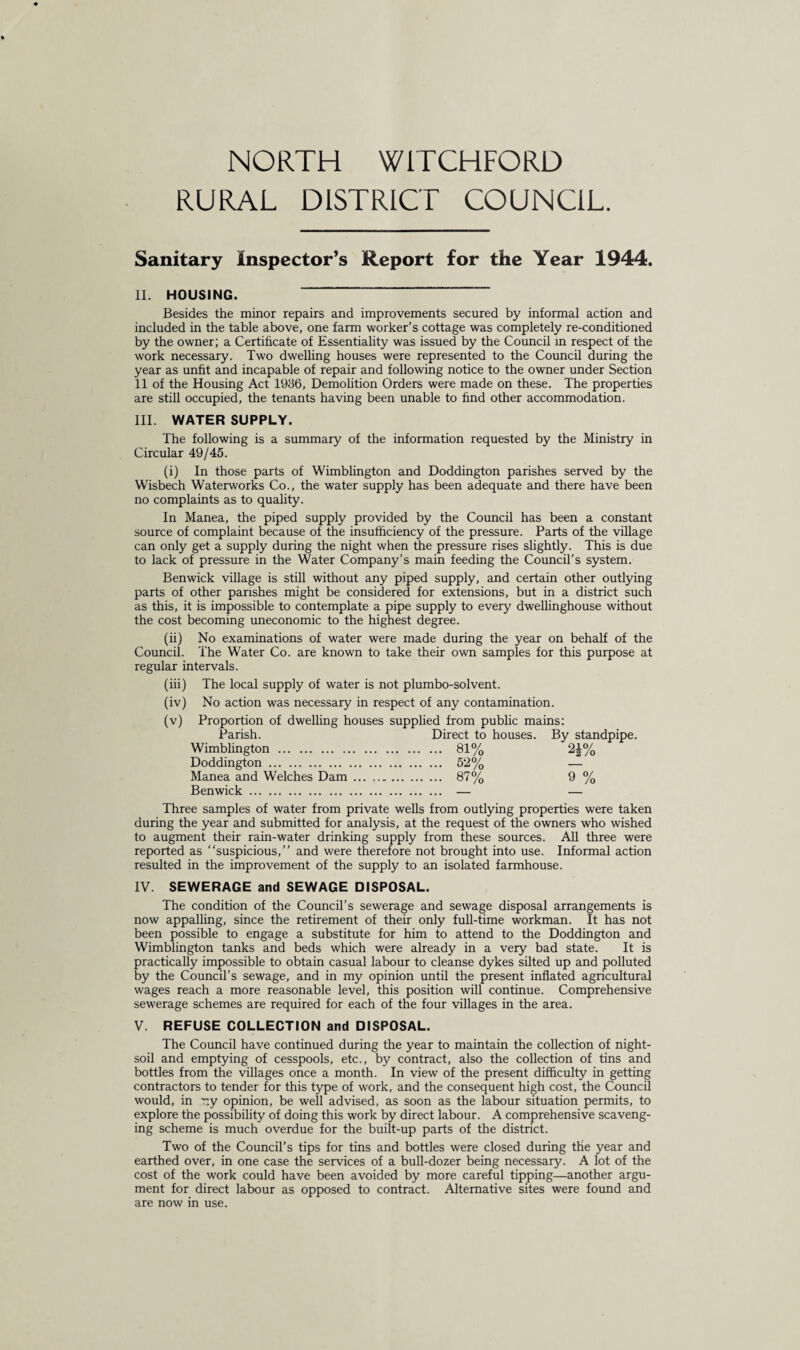 NORTH WITCHFORD RURAL DISTRICT COUNCIL. Sanitary Inspector’s Report for the Year 1944. II. HOUSING. Besides the minor repairs and improvements secured by informal action and included in the table above, one farm worker’s cottage was completely re-conditioned by the owner; a Certificate of Essentiality was issued by the Council in respect of the work necessary. Two dwelling houses were represented to the Council during the year as unfit and incapable of repair and following notice to the owner under Section 11 of the Housing Act 1936, Demolition Orders were made on these. The properties are still occupied, the tenants having been unable to find other accommodation. III. WATER SUPPLY. The following is a summary of the information requested by the Ministry in Circular 49/45. (i) In those parts of Wimblington and Doddington parishes served by the Wisbech Waterworks Co., the water supply has been adequate and there have been no complaints as to quality. In Manea, the piped supply provided by the Council has been a constant source of complaint because of the insufficiency of the pressure. Parts of the village can only get a supply during the night when the pressure rises slightly. This is due to lack of pressure in the Water Company’s main feeding the Council’s system. Benwick village is still without any piped supply, and certain other outlying parts of other parishes might be considered for extensions, but in a district such as this, it is impossible to contemplate a pipe supply to every dwellinghouse without the cost becoming uneconomic to the highest degree. (ii) No examinations of water were made during the year on behalf of the Council. The Water Co. are known to take their own samples for this purpose at regular intervals. (iii) The local supply of water is not plumbo-solvent. (iv) No action was necessary in respect of any contamination. (v) Proportion of dwelling houses supplied from public mains: Parish. Direct to houses. By standpipe. Wimblington . 81% 2A% Doddington. 52% — Manea and Welches Dam. 87% 9 % Benwick. — — Three samples of water from private wells from outlying properties were taken during the year and submitted for analysis, at the request of the owners who wished to augment their rain-water drinking supply from these sources. All three were reported as “suspicious,” and were therefore not brought into use. Informal action resulted in the improvement of the supply to an isolated farmhouse. IV. SEWERAGE and SEWAGE DISPOSAL. The condition of the Council’s sewerage and sewage disposal arrangements is now appalling, since the retirement of their only full-time workman. It has not been possible to engage a substitute for him to attend to the Doddington and Wimblington tanks and beds which were already in a very bad state. It is practically impossible to obtain casual labour to cleanse dykes silted up and polluted by the Council’s sewage, and in my opinion until the present inflated agricultural wages reach a more reasonable level, this position will continue. Comprehensive sewerage schemes are required for each of the four villages in the area. V. REFUSE COLLECTION and DISPOSAL. The Council have continued during the year to maintain the collection of night- soil and emptying of cesspools, etc., by contract, also the collection of tins and bottles from the villages once a month. In view of the present difficulty in getting contractors to tender for this type of work, and the consequent high cost, the Council would, in r.y opinion, be well advised, as soon as the labour situation permits, to explore the possibility of doing this work by direct labour. A comprehensive scaveng¬ ing scheme is much overdue for the built-up parts of the district. Two of the Council’s tips for tins and bottles were closed during the year and earthed over, in one case the services of a bull-dozer being necessary. A lot of the cost of the work could have been avoided by more careful tipping—another argu¬ ment for direct labour as opposed to contract. Alternative sites were found and are now in use.