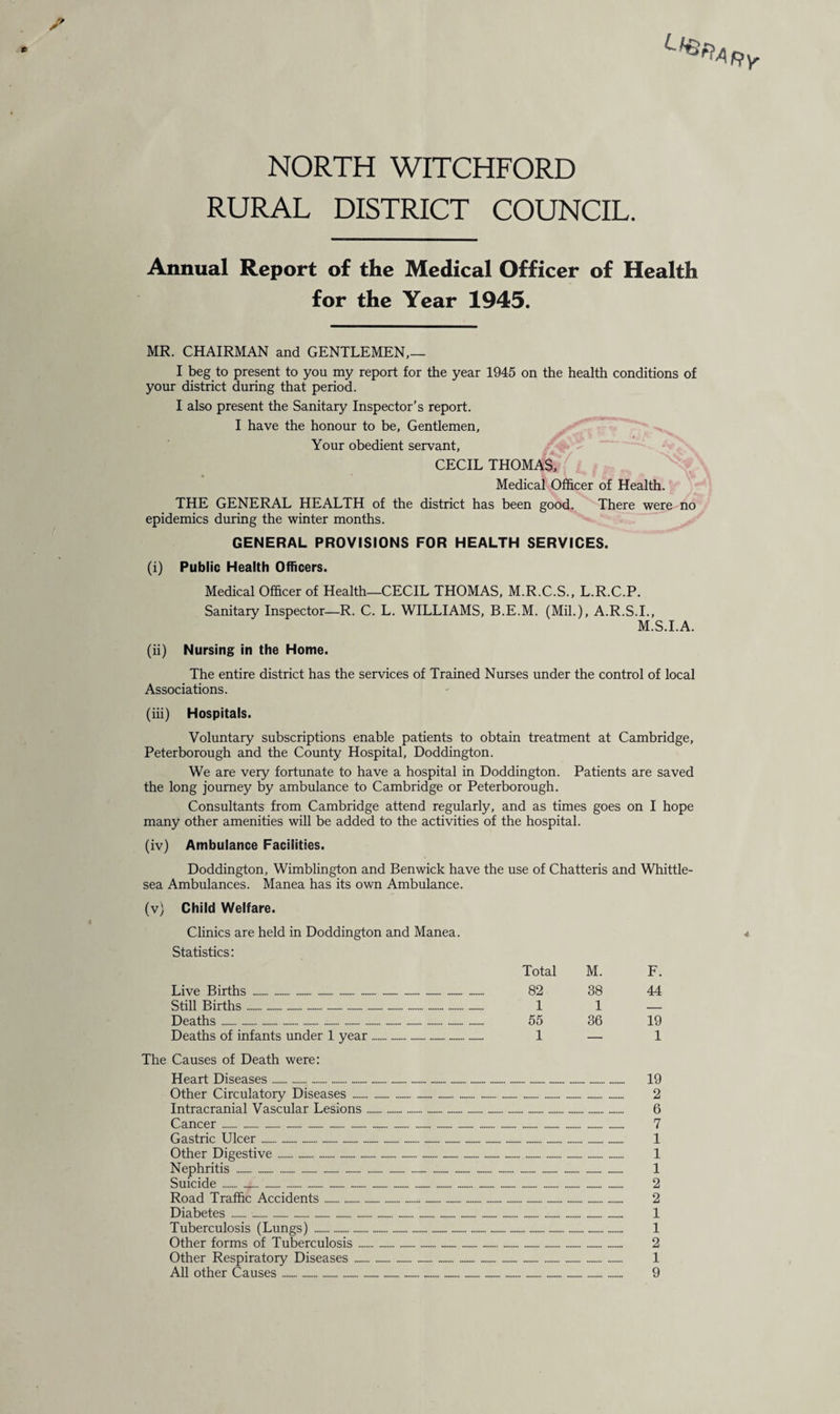 RURAL DISTRICT COUNCIL. Annual Report of the Medical Officer of Health for the Year 1945. MR. CHAIRMAN and GENTLEMEN,— I beg to present to you my report for the year 1945 on the health conditions of your district during that period. I also present the Sanitary Inspector’s report. I have the honour to be, Gentlemen, Your obedient servant, CECIL THOMAS, Medical Officer of Health. THE GENERAL HEALTH of the district has been good. There were no epidemics during the winter months. GENERAL PROVISIONS FOR HEALTH SERVICES. (i) Public Health Officers. Medical Officer of Health—CECIL THOMAS, M.R.C.S., L.R.C.P. Sanitary Inspector—R. C. L. WILLIAMS, B.E.M. (Mil.), A.R.S.I., M.S.I.A. (ii) Nursing in the Home. The entire district has the services of Trained Nurses under the control of local Associations. (hi) Hospitals. Voluntary subscriptions enable patients to obtain treatment at Cambridge, Peterborough and the County Hospital, Doddington. We are very fortunate to have a hospital in Doddington. Patients are saved the long journey by ambulance to Cambridge or Peterborough. Consultants from Cambridge attend regularly, and as times goes on I hope many other amenities will be added to the activities of the hospital. (iv) Ambulance Facilities. Doddington, Wimblington and Benwick have the use of Chatteris and Whittle- sea Ambulances. Manea has its own Ambulance. (v) Child Welfare. Clinics are held in Doddington and Manea. Statistics: Total M. F. Live Births . 82 38 44 Still Births .. 1 1 _ Deaths. 55 36 19 Deaths of infants under 1 year. 1 — 1 The Causes of Death were: Heart Diseases. 19 Other Circulatory Diseases .. -... 2 Intracranial Vascular Lesions. 6 Gastric Ulcer .. 1 Other Digestive. 1 Road Traffic Accidents. 2 Diabetes .... 1 Tuberculosis (Lungs) . 1 Other forms of Tuberculosis. 2 Other Respiratory Diseases . 1 All other Causes.. 9