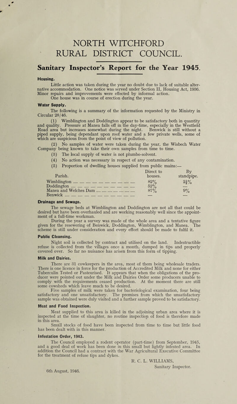 RURAL DISTRICT COUNCIL. Sanitary Inspector’s Report for the Year 1945. Housing. Little action was taken during the year no doubt due to lack of suitable alter¬ native accommodation. One notice was served under Section II, Housing Act, 1936. Minor repairs and improvements were effected by informal action. One house was in course of erection during the year. Water Supply. The following is a summary of the information requested by the Ministry in Circular 28/46. (1) Wimblington and Doddington appear to be satisfactory both in quantity and quality. Pressure at Manea falls off in the day-time, especially in the Westfield Road area but increases somewhat during the night. Ben wick is still without a piped supply, being dependant upon roof water and a few private wells, some of which are suspicious from the point of view of pollution. (2) No samples of water were taken during the year, the Wisbech Water Company being known to take their own samples from time to time. (3) The local supply of water is not plumbo-solvent. (4) No action was necessary in respect of any contamination. (5) Proportion of dwelling houses supplied from public mains:— Direct to By Parish. houses. standpipe. Wimblington ........ 82% 24% Doddington . 52% — Manea and Welches Dam... 87% 9% Benwick . — — Drainage and Sewage. The sewage beds at Wimblington and Doddington are not all that could be desired but have been overhauled and are working reasonably well since the appoint¬ ment of a full-time workman. During the year a survey was made of the whole area and a tentative figure given for the resewering of Benwick, Doddington, Wimblington, and Manea. The scheme is still under consideration and every effort should be made to fulfil it. Public Cleansing. Night soil is collected by contract and utilised on the land. Indestructible refuse is collected from the villages once a month, dumped in tips and properly covered over. So far no nuisance has arisen from this form of tipping. Milk and Dairies. There are 31 cowkeepers in the area, most of them being wholesale traders. There is one licence in force for the production of Accredited Milk and none for either Tuberculin Tested or Pasteurised. It appears that when the obligations of the pro¬ ducer were pointed out under the Milk and Dairies Order some producers unable to comply with the requirements ceased production. At the moment there are still some cowsheds which leave much to be desired. Five samples of milk were taken for bacteriological examination, four being satisfactory and one unsatisfactory. The premises from which the unsatisfactory sample was obtained were duly visited and a further sample proved to be satisfactory. Meat and Food Inspection. Meat supplied to this area is killed in the adjoining urban area where it is inspected at the time of slaughter, no routine inspection of food is therefore made in this area. Small stocks of food have been inspected from time to time but little food has been dealt with in this manner. Infestation Order, 1943. The Council employed a rodent operator (part-time) from September, 1945, and a good deal of work has been done in this small but lightly infested area. In addition the Council had a contract with the War Agricultural Executive Committee for the treatment of refuse tips and dykes. R. C. L. WILLIAMS, Sanitary Inspector. 6th August, 1946.