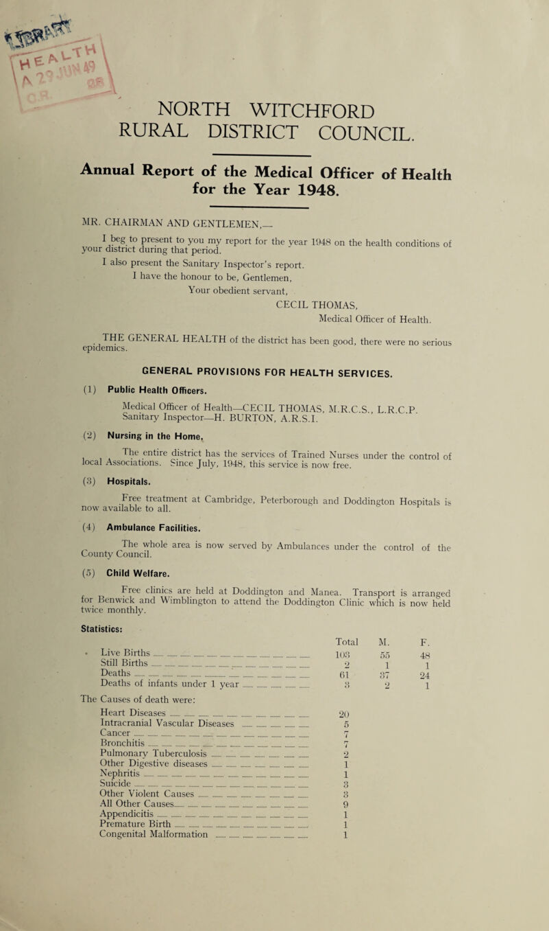 *3* tH NORTH WITCHFORD RURAL DISTRICT COUNCIL. Annual Report of the Medical Officer of Health for the Year 1948. MR. CHAIRMAN AND GENTLEMEN,— 1 beS Present to you my report for the year 1948 on the health conditions of your district during that period. I also present the Sanitary Inspector's report. I have the honour to be, Gentlemen, Your obedient servant, CECIL THOMAS, Medical Officer of Health. THE GENERAL HEALTH of the district has been good, there epidemics. were no serious GENERAL PROVISIONS FOR HEALTH SERVICES. (1) Public Health Officers. Medical Officer of Health—CECIL THOMAS, M.R.C S LRCP Sanitary Inspector—H. BURTON, A.R.S.I. (2) Nursing in the Home. The entire district has the services of Trained Nurses under the control of local Associations. Since July, 1948, this service is now free. (3) Hospitals. Free treatment at Cambridge, Peterborough and Doddington Hospitals is now available to all. (4) Ambulance Facilities. The whole area is now served bv Ambulances under the control of the County Council. (5) Child Welfare. Free clinics are held at Doddington and Manea. Transport is arranged for Benwick and Wimblington to attend the Doddington Clinic which is now held twice monthly. Statistics: Total M. F. Live Births „. 103 55 48 Still Births. 2 1 1 Deaths. 61 Qr O i 24 Deaths of infants under 1 year. Q o 2 1 Causes of death were: Heart Diseases . 20 Intracranial Vascular Diseases 5 Cancer... 7 Bronchitis. rr i Pulmonarv Tuberculosis . 2 Other Digestive diseases . 1 Nephritis . 1 Suicide. 9 O Other Violent Causes ... 1) o All Other Causes... 9 Appendicitis. 1 Premature Birth. 1 Congenital Malformation .. 1