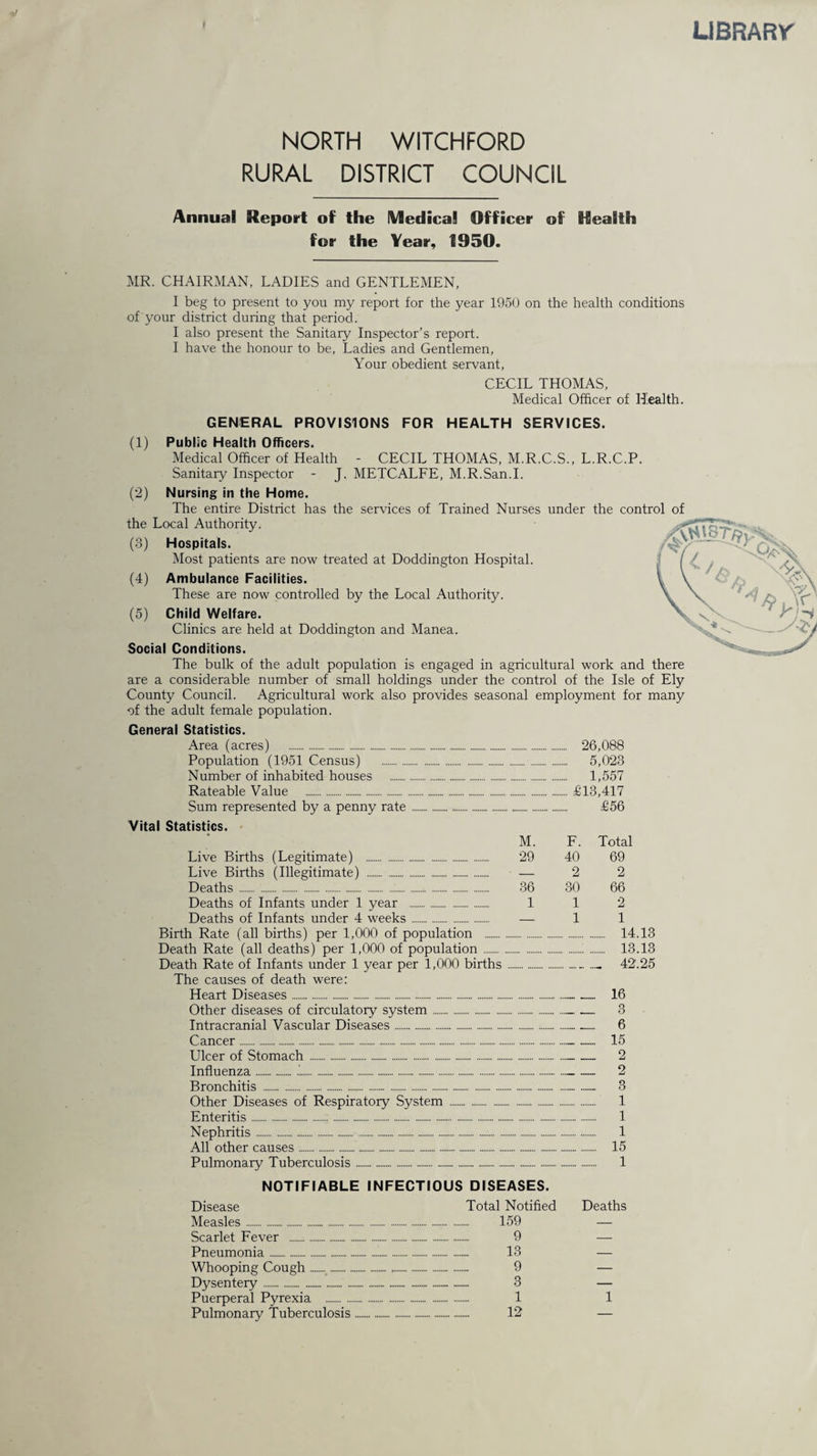 LIBRARY NORTH WITCHFORD RURAL DISTRICT COUNCIL Annual Report of the Medical Officer of Health for the Year, 1950. MR. CHAIRMAN, LADIES and GENTLEMEN, I beg to present to you my report for the year 1950 on the health conditions of your district during that period. I also present the Sanitary Inspector’s report. I have the honour to be, Ladies and Gentlemen, Your obedient servant, CECIL THOMAS, Medical Officer of Health. GENERAL PROVISIONS FOR HEALTH SERVICES. (1) Public Health Officers. Medical Officer of Health - CECIL THOMAS, M.R.C.S., L.R.C.P. Sanitary Inspector - J. METCALFE, M.R.San.I. (2) Nursing in the Home. The entire District has the services of Trained Nurses under the control of the Local Authority. (3) Hospitals. Most patients are now treated at Doddington Hospital. (4) Ambulance Facilities. These are now controlled by the Local Authority. (5) Child Welfare. Clinics are held at Doddington and Manea. Social Conditions. The bulk of the adult population is engaged in agricultural work and there are a considerable number of small holdings under the control of the Isle of Ely County Council. Agricultural work also provides seasonal employment for many -of the adult female population. General Statistics. Area (acres) ... Population (1951 Census) . Number of inhabited houses . Rateable Value ... Sum represented by a penny rate. Vital Statistics. Live Births (Legitimate) . Live Births (Illegitimate) ... Deaths.:.... Deaths of Infants under 1 year . Deaths of Infants under 4 weeks. Birth Rate (all births) per 1,000 of population . Death Rate (all deaths) per 1,000 of population. Death Rate of Infants under 1 year per 1,000 births The causes of death were: Heart Diseases. Other diseases of circulatory system. Intracranial Vascular Diseases .. Ulcer of Stomach . Influenza..'.. Bronchitis ... Other Diseases of Respiratory System . Enteritis. Nephritis.... All other causes. Pulmonary Tuberculosis. 26,088 5,023 . 1,557 .£13,417 £56 M. F. Total 29 40 69 — 2 2 36 30 66 1 1 2 _ 1 1 . 14.13 .:. 13.13 ... .... 42.25 ..16 Z Z Z Z 6 .. 15 ..2 ..2 Z........ Z Z i . 1 . 1 . 15 . 1 NOTIFIABLE INFECTIOUS DISEASES. Disease Total Notified Deaths Measles. . 159 — Scarlet Fever .- . 9 — Pneumonia. . 13 — Whooping Cough..... . 9 — Dysentery..... .. 3 — Puerperal Pyrexia . . 1 1 Pulmonary Tuberculosis. . 12 —