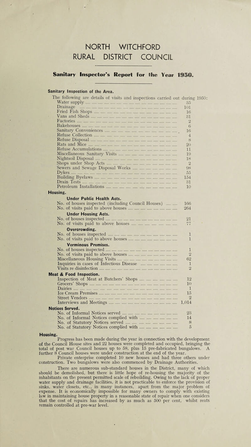 NORTH WITCHFORD RURAL DISTRICT COUNCIL Sanitary Inspector’s Report for the Year 1950. Sanitary Inspection of the Area. The following are details of visits and inspections carried out during 1950: Water supply. 35 Drainage . 101 Fried Fish Shops . 16 Vans and Sheds.1.. 31 Factories .:. 2 Bakehouses. 6 Sanitary Conveniences . 16 Refuse Collection.’ 4 Refuse Disposal. 8 Rats and Mice . 20 Refuse Accumulations. 11 Miscellaneous Sanitary Visits . 19 Nightsoil Disposal. 18 Shops under Shop Acts . 2 Sewers and Sewage Disposal Works . 98 Dykes. 55 Building Byelaws. 154 Drain Tests. 31 Petroleum Installations. 10 Housing. Under Public Health Acts. No. of houses inspected (including Council Houses) . 166 No. of visits paid to above houses. 264 Under Housing Acts. No. of houses inspected. 21 No. of visits paid to above houses . 77 Overcrowding. No. of houses inspected . 1 No. of visits paid to above houses. 1 Verminous Premises. No. of houses inspected. 1 No. of visits paid to above houses. 2 Miscellaneous Housing Visits. 62 Inquiries in cases of Infectious Disease . 1 Visits re disinfection. 2 Meat & Food Inspection. Inspection of Meat at Butchers’ Shops . 12 Grocers’ Shops . 10 Dairies. 1 Ice Cream Premises. 15 Street Vendors. 2 Interviews and Meetings . 1,014 Notices Served. No. of Informal Notices served. 23 No. of Informal Notices complied with . 14 No. of Statutory Notices served ..'. 8 No. of Statutory Notices complied with. 5 Housing. Progress has been made during the year in connection with the development of the Council House sites and 22 houses were completed and occupied, bringing the total of post war Council houses up to 58, plus 15 p re-fabricated bungalows. A further 8 Council houses were under construction at the end of the year. Private enterprise completed 10 new houses and had three others under construction. Two bungalows were also commenced by Drainage Authorities. There are numerous sub-standard houses in the District, many of which should be demolished, but there is little hope of re-housing the majority of the inhabitants on the present permitted scale of rebuilding. Owing to the lack of proper water supply and drainage facilities, it is not practicable to enforce the provision of sinks, water closets, etc., in many instances, apart from the major problem of expense. It is economically impossible for many owners to comply with existing law in maintaining house property in a reasonable state of repair when one considers that the cost of repairs has increased by as much as 500 per cent, whilst rents remain controlled at pre-war level.