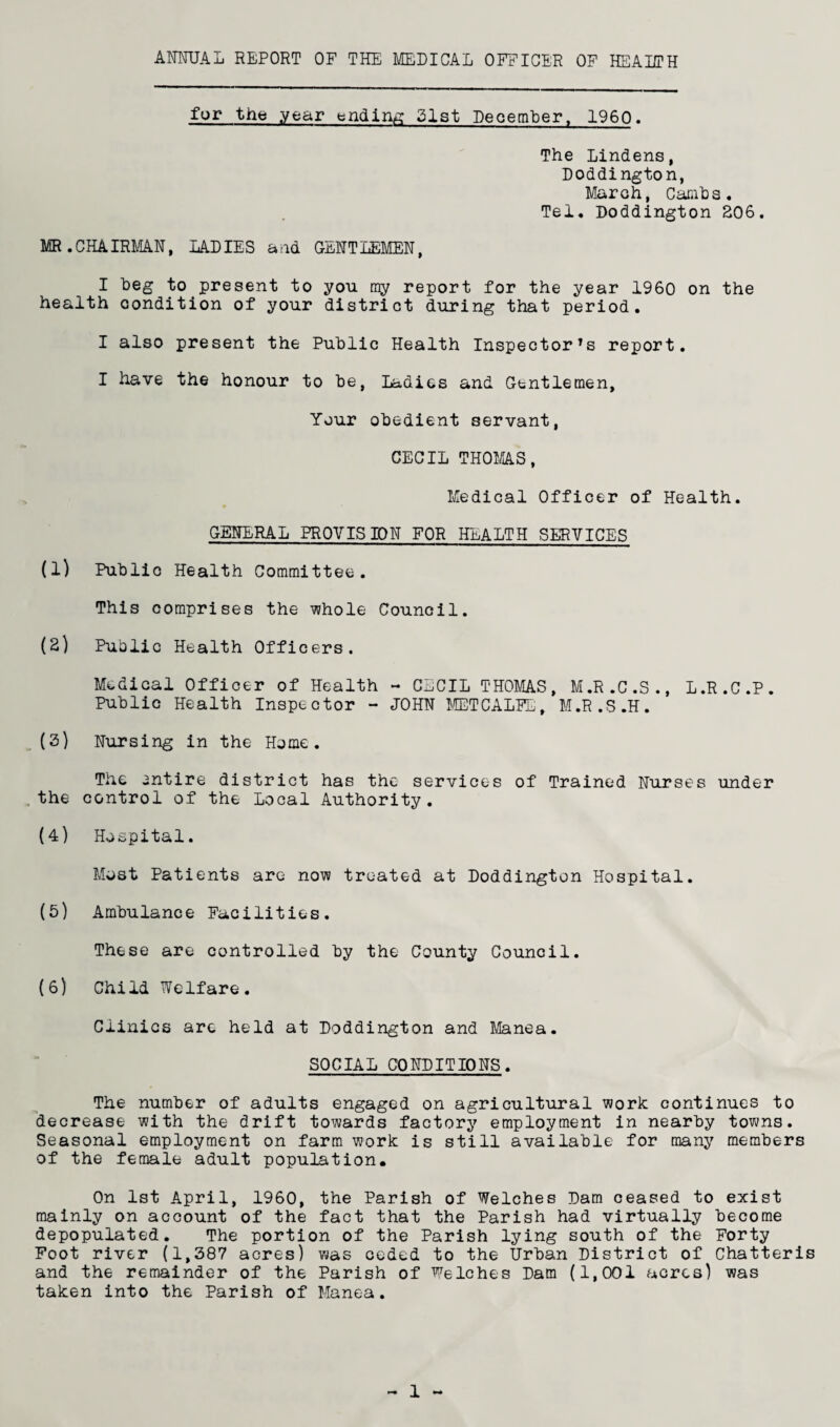 AMUAL REPORT OF THE MEDICAL OFFICER OF HEALTH for the year bndin/£? 21st DeoemLer, 1960, The Lindens, Doddington, March, Carahs. Tel. Doddington S06. MR.CHAIRMAN, LADIES and GENTLEMEN, I heg to present to you my report for the year I960 on the health condition of your district during that period. I also present the Public Health Inspector's report. I have the honour to be. Ladies and Gentlemen, Your obedient servant, CECIL TH0MA.S, Medical Officer of Health. GENERAL PROVISION FOR HEALTH SERVICES (1) Public Health Committee. This comprises the ijvhole Council. (2) Public Health Officers. Medical Officer of Health - CECIL THOMAS, M.R.C.S., L.R.C.P. Public Health Inspector - JOHN METCALTTj, M.R.S.H. (2) Nursing in the Home. The entire district has the services of Trained Nurses under , the control of the Local Authority. (4) Hospital. Most Patients are now treated at Doddington Hospital. (5) Ambulance Facilities. These are controlled by the County Council. (6) Child Welfare. Clinics arc held at Doddington and Manea. SOCIAL CONDITIONS. The number of adults engaged on agricultural work continues to decrease with the drift towards factory employment in nearby towns. Seasonal employment on farm work is still available for many members of the female adult population. On 1st April, 1960, the Parish of Welches Dam ceased to exist mainly on account of the fact that the Parish had virtually become depopulated. The portion of the Parish lying south of the Forty Foot river (1,387 acres) was ceded to the Urban District of Chatteris and the remainder of the Parish of Welches Dam (1,001 acres) was taken into the Parish of Manea.