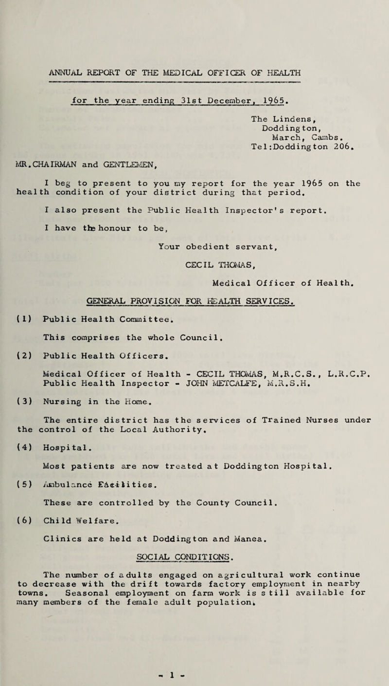 ANNUAL REPORT OF THE MEDICAL OFFICER OF HEALTH for the year ending 31st December, 1965. The Lindens, Dodding ton, March, Cambs. Te1:Doddington 206, MR.CHAIRMAN and GENTLEMEN, I beg to present to you my report for the year 1965 on the health condition of your district during that period. I also present the Public Health Inspector's report. I have the honour to be. Your obedient servant, CECIL THOMAS, Medical Officer of Health. GENERAL PROVISION FOR HEALTH SERVICES. (1) Public Health Committee. This comprises the whole Council. (2) Public Health Officers. Medical Officer of Health - CECIL THOMAS, M.R.C.S., L.R.C.P. Public Health Inspector - JOHN METCALFE, M.R.S.H, (3) Nursing in the Home. The entire district has the services of Trained Nurses under the control of the Local Authority, (4) Hospital. Most patients are now treated at Doddington Hospital. (5) AEibu lance EA«i 1 i t ies . These are controlled by the County Council. (6) Child Welfare. Clinics are held at Doddington and Manea. SOCIAL CONDITIONS. The number of adults engaged on agricultural work continue to decrease with the drift towards factory employment in nearby towns. Seasonal employment on farm work is still available for many members of the female adult population. - 1 -
