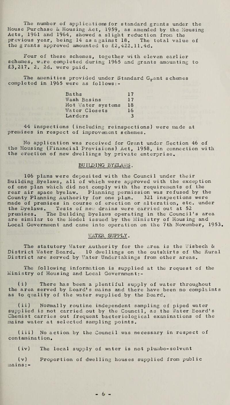 The number of applicationsfor standard grants under the House Purchase <k Housing Act, 1959, as amended by the Housing Acts, 1961 and 1964, showed a slight reduction from the previous year, being 14 as against 18, The total value of the grants approved amounted to £2,422.11.4d. Four of these schemes, together with eleven earlier schemes, w,re completed during 1965 and grants amounting to £3,217, 2. 2d. were paid. The amenities provided under Standard Grant schemes completed in 1965 were as follows:- Baths 17 Wash Basins 17 Hot Water systems 18 Water Closets 16 Larders 3 44 inspections (including reinspections) were made at premises in respect of improvement schemes. No application was received for Grant under Section 46 of the Housing (Financial Provisions) Act, 1958, in connection with the erection of new dwellings by private enterprise. BUILDING BYELAWS. 106 plans were deposited with the Council under their Building Byelaws, all of which were approved with the exception of one plan which did not comply with the requirements of the rear air space byelaw. Planning permission was refused by the County Planning Authority for one plan. 321 inspections were made of premises in course of erection or alteration, etc. under the Byelav/s. Tests of new drains were carried out at 52 premises. The Building Byelaws operating in the Council's area are similar to the Model issued by the Ministry of Housing and Local Government and came into operation on the 7th November, 1953. WATER SUPPLY. The District District statutory Water Authority for the area is the Wisbech & Water Board. 10 dwellings on the outskirts of the Rural are served by Water Undertakings from other areas. The Ministry following information is supplied at of Housing and Local Government the request of the (i) There has been a plentiful supply of water throughout the area served by Eoard1s mains and there have been no complaints as to quality of the water supplied by the Board. (ii) Normally routine independent sampling of piped water supplied is not carried out by the Council, as the Water Eoard's Chemist carries out frequent bacteriological examinations of the mains water at selected sampling points. (iii) No action by the Council was necessary in respect of contamina tion. (iv) The local supply of water is not plumbo-solvent (v) Proportion of dwelling houses supplied from public mains:- 6