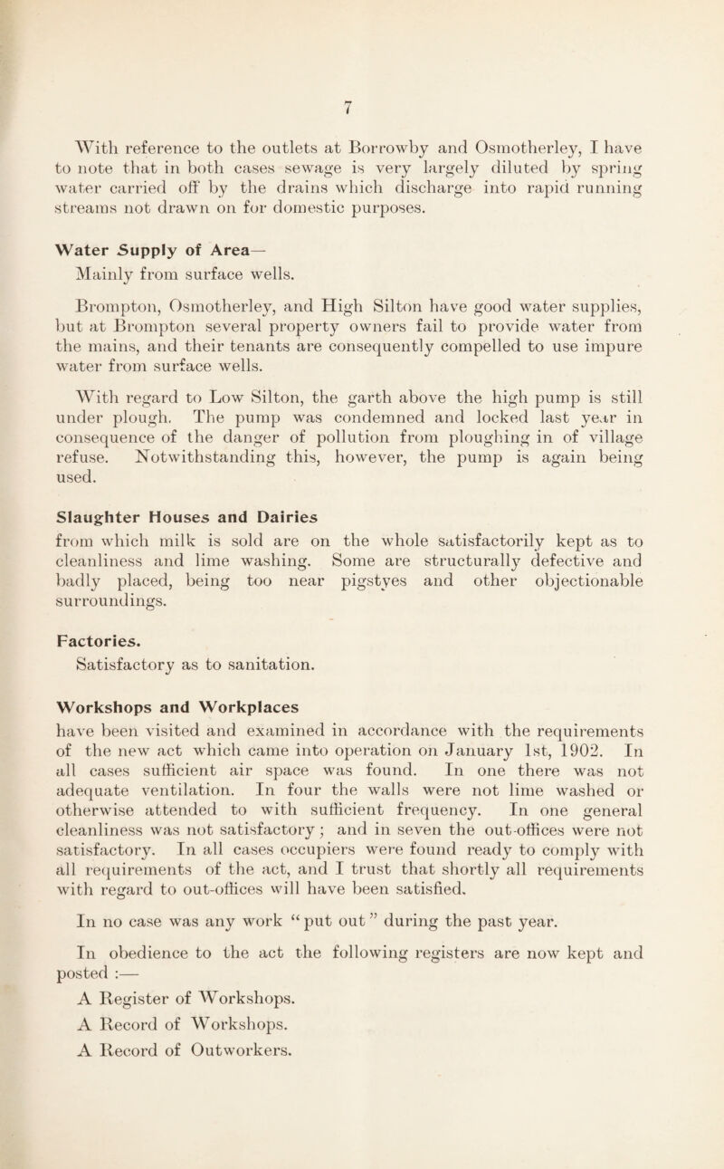 With reference to the outlets at Borrowby and Osmotherley, I have to note that in both cases sewage is very largely diluted by spring water carried off by the drains which discharge into rapid running streams not drawn on for domestic purposes. Water Supply of Area— Mainly from surface wells. Brompton, Osmotherley, and High Silton have good water supplies, but at Brompton several property owners fail to provide water from the mains, and their tenants are consequently compelled to use impure water from surface wells. With regard to Low Silton, the garth above the high pump is still under plough. The pump was condemned and locked last year in consequence of the danger of pollution from ploughing in of village refuse. Notwithstanding this, however, the pump is again being used. Slaughter Houses and Dairies from which milk is sold are on the whole satisfactorily kept as to cleanliness and lime washing. Some are structurally defective and badly placed, being too near pigstyes and other objectionable surroundings. Factories. Satisfactory as to sanitation. Workshops and Workplaces have been visited and examined in accordance with the requirements of the new act which came into operation on January 1st, 1902. In all cases sufficient air space was found. In one there was not adequate ventilation. In four the walls were not lime washed or otherwise attended to with sufficient frequency. In one general cleanliness was not satisfactory ; and in seven the out-offices were not satisfactory. In all cases occupiers were found ready to comply with all requirements of the act, and I trust that shortly all requirements with regard to out-offices will have been satisfied. In no case was any work “ put out ” during the past year. In obedience to the act the following registers are now kept and posted :— A Register of Workshops. A Record of Workshops. A Record of Outworkers.
