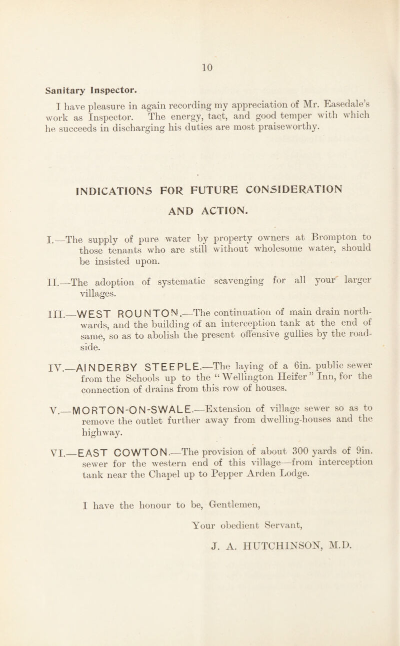 Sanitary Inspector, I have pleasure in again recording my appreciation of Mr. Easedale’s work as Inspector. The energy, tact, and good temper with which he succeeds in discharging his duties are most praiseworthy. INDICATIONS FOR FUTURE CONSIDERATION AND ACTION. I. _The supply of pure water by property owners at Brompton to those tenants who are still without wholesome water, should be insisted upon. II. —The adoption of systematic scavenging for all your larger villages. XII._WEST ROUNTON.—The continuation of main drain north¬ wards, and the building of an interception tank at the end of same, so as to abolish the present offensive gullies by the road¬ side. IV._AIN DERBY STEEPLE,—The laying of a 6in. public sewer from the Schools up to the “Wellington Heifer” Inn, for the connection of drains from this row of houses. y._MORTON-ON-SWALE,—Extension of village sewer so as to remove the outlet further away from dwelling-houses and the highway. VI.—EAST COWTON. —The provision of about 300 yards of 9in. sewer for the western end of this village—from interception tank near the Chapel up to Pepper Arden Lodge. I have the honour to be, Gentlemen, Your obedient Servant, J. A. HUTCHINSON, M.D.