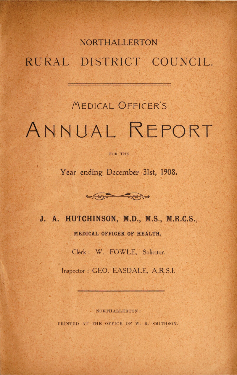 NORTHALLERTON RURAL DISTRICT COUNCIL. /Medical Officer's Annual Report FOR THE Year ending December 3lst, 1908. J. A. HUTCHINSON, M.D., M.S., M.R.C.S., MEDICAL OFFICER OF HEALTH. Clerk: W. FOWLE, Solicitor. Inspector: GEO. EASDALE, A.R.S.I. NORTHALLERTON: PRINTED AT THE OFFICE OF W. R. SMITHSON.