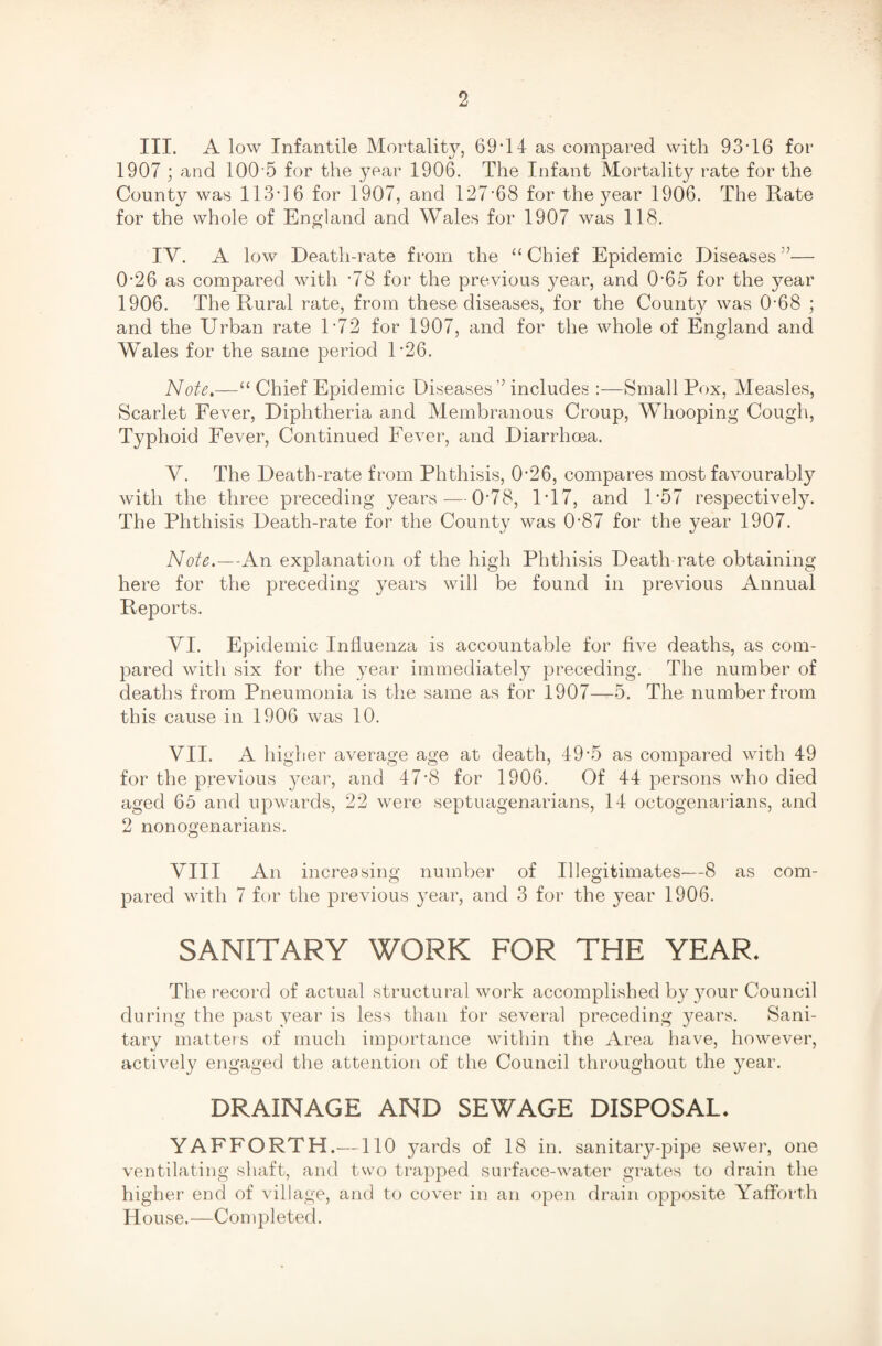 III. A low Infantile Mortality, 69'14 as compared with 93-16 for 1907 ; and 100-5 for the year 1906. The Infant Mortality rate for the County was 113-16 for 1907, and 127*68 for the year 1906. The Rate for the whole of England and Wales for 1907 was 118. IV. A low Death-rate from the “ Chief Epidemic Diseases ”— 0-26 as compared with -78 for the previous year, and 0-65 for the year 1906. The Rural rate, from these diseases, for the County was 0-68 ; and the Urban rate D72 for 1907, and for the whole of England and Wales for the same period R26. Note.—“ Chief Epidemic Diseases” includes :—Small Pox, Measles, Scarlet Fever, Diphtheria and Membranous Croup, Whooping Cough, Typhoid Fever, Continued Fever, and Diarrhoea. Y. The Death-rate from Phthisis, 0-26, compares most favourably with the three preceding years — 0-78, PI7, and P57 respectively. The Phthisis Death-rate for the County was 0-87 for the year 1907. Note.—-An explanation of the high Phthisis Death rate obtaining here for the preceding years will be found in previous Annual Reports. YI. Epidemic Influenza is accountable for five deaths, as com¬ pared with six for the year immediately preceding. The number of deaths from Pneumonia is the same as for 1907—5. The number from this cause in 1906 was 10. VII. A higher average age at death, 49-5 as compared with 49 for the previous year, and 47-8 for 1906. Of 44 persons who died aged 65 and upwards, 22 were septuagenarians, 14 octogenarians, and 2 nonogenarians. VIII An increasing number of Illegitimates—8 as com¬ pared with 7 for the previous year, and 3 for the }^ear 1906. SANITARY WORK FOR THE YEAR. The record of actual structural work accomplished by your Council during the past year is less than for several preceding years. Sani¬ tary matters of much importance within the Area have, however, actively engaged the attention of the Council throughout the year. DRAINAGE AND SEWAGE DISPOSAL* YAFFORTH.—110 yards of 18 in. sanitary-pipe sewer, one ventilating shaft, and two trapped surface-water grates to drain the higher end of village, and to cover in an open drain opposite Yafforth House.—Completed.
