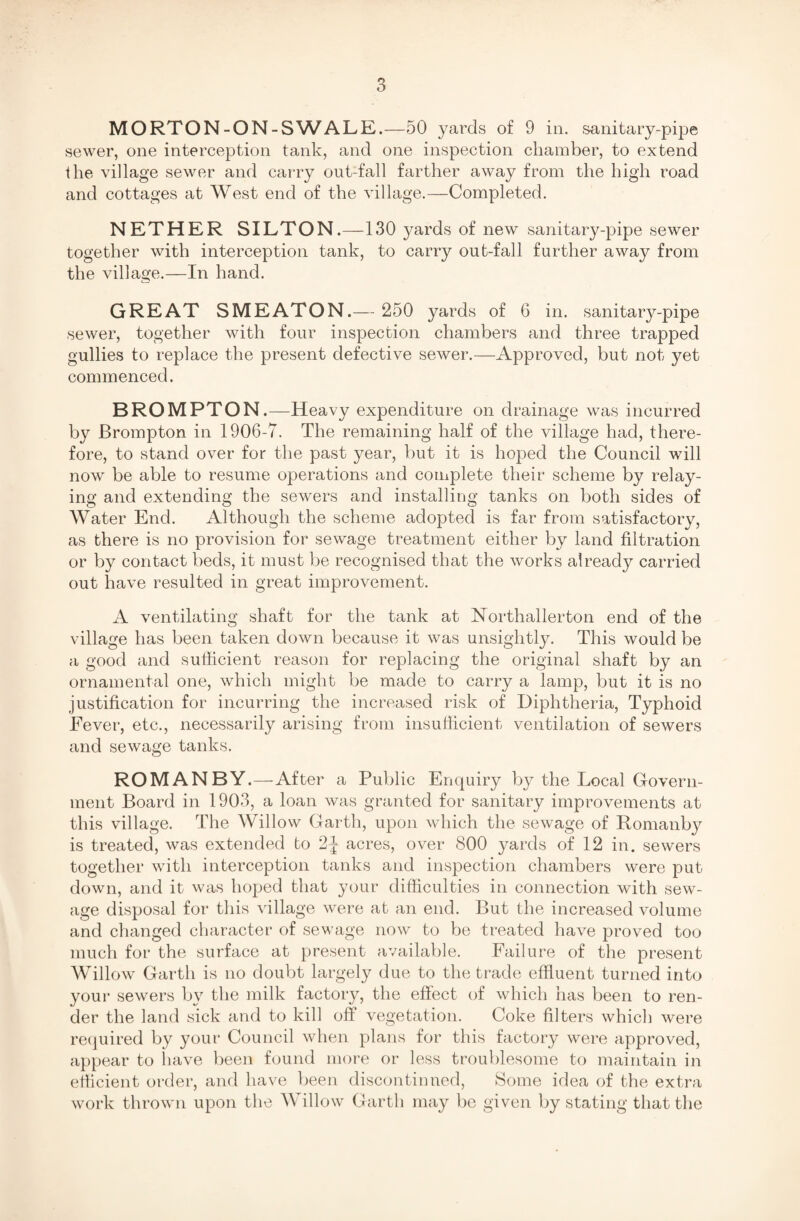 MORTON-ON-SWALE.—50 yards of 9 in. sanitary-pipe sewer, one interception tank, and one inspection chamber, to extend the village sewer and carry out-fall farther away from the high road and cottages at West end of the village.—Completed. NETHER SILTON.—130 }^ards of new sanitary-pipe sewer together with interception tank, to carry out-fall further away from the village.—In hand. GREAT SMEATON.— 250 yards of 6 in. sanitary-pipe sewer, together with four inspection chambers and three trapped gullies to replace the present defective sewer.—Approved, but not yet commenced. BROMPTON.—Heavy expenditure on drainage was incurred by JBrompton in 1906-7. The remaining half of the village had, there¬ fore, to stand over for the past year, but it is hoped the Council will now be able to resume operations and complete their scheme by relay¬ ing and extending the sewers and installing tanks on both sides of AVater End. Although the scheme adopted is far from satisfactory, as there is no provision for sewage treatment either by land filtration or by contact beds, it must be recognised that the works already carried out have resulted in great improvement. A ventilating shaft for the tank at Northallerton end of the village has been taken down because it was unsightly. This would be a good and sufficient reason for replacing the original shaft by an ornamental one, which might be made to carry a lamp, but it is no justification for incurring the increased risk of Diphtheria, Typhoid Fever, etc., necessarily arising from insufficient ventilation of sewers and sewage tanks. ROMAN BY.—After a Public Enquiry by the Local Govern¬ ment Board in 1903, a loan was granted for sanitary improvements at this village. The Willow Garth, upon which the sewage of Romanby is treated, was extended to 2J acres, over 800 yards of 12 in. sewers together with interception tanks and inspection chambers were put down, and it was hoped that your difficulties in connection with sew¬ age disposal for this village were at an end. But the increased volume and changed character of sewage now to be treated have proved too much for the surface at present available. Failure of the present Willow Garth is no doubt largely due to the trade effluent turned into your sewers by the milk factory, the effect of which has been to ren¬ der the land sick and to kill off vegetation. Coke filters which were required by your Council when plans for this factory were approved, appear to have been found more or less troublesome to maintain in efficient order, and have been discontinued, Some idea of the extra work thrown upon the AVillow Garth may be given by stating that the