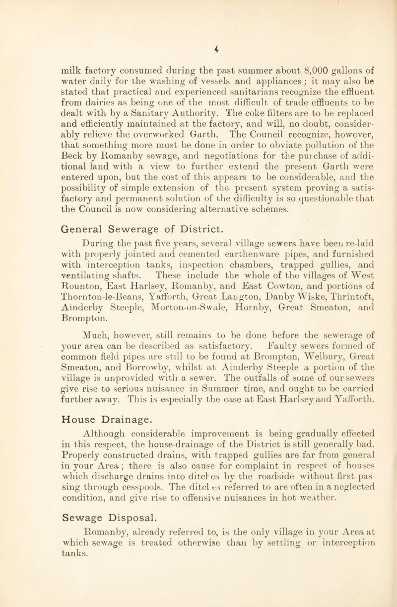milk factory consumed during the past summer about 8,000 gallons of water daily for the washing of vessels and appliances; it may also be stated that practical and experienced sanitarians recognize the effluent from dairies as being one of the most difficult of trade effluents to be dealt with by a Sanitary Authority. The coke filters are to be replaced and efficiently maintained at the factory, and will, no doubt, consider¬ ably relieve the overworked Garth. The Council recognize, however, that something more must be done in order to obviate pollution of the Beck by Romanby sewage, and negotiations for the put chase of addi¬ tional land with a view to further extend the present Garth were entered upon, but the cost of this appears to be considerable, and the possibility of simple extension of the present system proving a satis¬ factory and permanent solution of the difficulty is so questionable that the Council is now considering alternative schemes. General Sewerage of District. During the past five years, several village sewers have been re-laid with properly jointed and cemented earthenware pipes, and furnished with interception tanks, inspection chambers, trapped gullies, and ventilating shafts. These include the whole of the villages of West Rounton, East Harlsey, Romanby, and East Cowton, and portions of Thornton-le-Beans, Yafforth, Great Langton, Danby Wiske, Thrintoft, Ainderby Steeple, Morton-on-Swale, Hornby, Great Smeaton, and Brompton. Much, however, still remains to be done before the sewerage of your area can be described as satisfactory. Faulty sewers formed of common field pipes are still to be found at Brompton, Welbury, Great Smeaton, and Borrowby, whilst at Ainderby Steeple a portion of the village is unprovided with a sewer. The outfalls of some of our sewers give rise to serious nuisance in Summer time, and ought to be carried further away. This is especially the case at East Harlsey and Yafforth. House Drainage. Although considerable improvement is being gradually effected in this respect, the house-drainage of the District is still generally bad. Properly constructed drains, with trapped gullies are far from general in your Area; there is also cause for complaint in respect of houses which discharge drains into ditches by the roadside without first pas¬ sing through cesspools. The ditcl es referred to are often in a neglected condition, and give rise to offensive nuisances in hot weather. Sewage Disposal. Romanby, already referred to, is the only village in your Area at which sewage is treated otherwise than by settling or interception tanks.