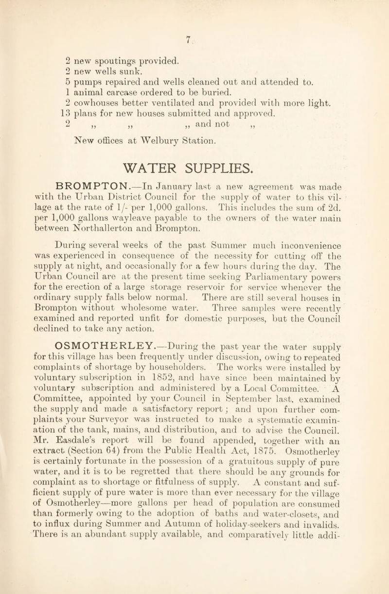 2 new spoutings provided. 2 new wells sunk. 5 pumps repaired and wells cleaned out and attended to. 1 animal carcase ordered to be buried. 2 cowhouses better ventilated and provided with more light. 13 plans for new houses submitted and approved. 2 „ ,, ,, and not „ New offices at Welbury Station. WATER SUPPLIES. BROMPTON.—In January last a new agreement was made with the Urban District Council for the supply of water to this vil¬ lage at the rate of 1/- per 1,000 gallons. This includes the sum of 2d. per 1,000 gallons way leave payable to the owners of the water main between Northallerton and Brompton. During several weeks of the past Summer much inconvenience was experienced in consequence of the necessity for cutting off the supply at night, and occasionally for a few hours during the day. The Urban Council are at the present time seeking Parliamentary powers for the erection of a large storage reservoir for service whenever the ordinary supply falls below normal. There are still several houses in Brompton without wholesome water. Three samples were recently examined and reported unfit for domestic purposes, but the Council declined to take any action. OSMOTHERLEY.—During the past year the water supply for this village has been frequently under discussion, owing to repeated complaints of shortage by householders. The works were installed by voluntary subscription in 1852, and have since been maintained by voluntary subscription and administered by a Local Committee. A Committee, appointed by your Council in September last, examined the supply and made a satisfactory report; and upon further com¬ plaints your Surveyor was instructed to make a systematic examin¬ ation of the tank, mains, and distribution, and to advise the Council. Mr. Easdale’s report will be found appended, together with an extract. (Section 64) from the Public Health Act, 1875. Osmotherley is certainly fortunate in the possession of a gratuitous supply of pure water, and it is to be regretted that there should be any grounds for complaint as to shortage or fitfulness of supply. A constant and suf¬ ficient supply of pure water is more than ever necessary for the village of Osmotherley—more gallons per head of population are consumed than formerly owing to the adoption of baths and water-closets, and to influx during Summer and Autumn of holiday-seekers and invalids. There is an abundant supply available, and comparative! v little addi-
