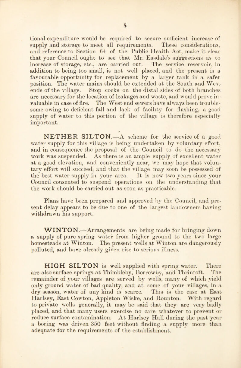 tional expenditure would be required to secure sufficient increase of supply and storage to meet all requirements. These considerations, and reference to Section 64 of the Public Health Act, make it clear that your Council ought to see that Mr. Easdale’s suggestions as to increase of storage, etc., are carried out. The service reservoir, in addition to being too small, is not well placed, and the present is a favourable opportunity for replacement by a larger tank in a safer position. The water mains should be extended at the South and West ends of the village. Stop cocks on the distal sides of both branches are necessary for the location of leakages and waste, and would prove in¬ valuable in case of fire. The West end sewers have al wavs been trouble- some owing to deficient fall and lack of facility for flushing, a good supply of water to this portion of the village is therefore especially important. NETHER SILTON.—A scheme for the service of a good water supply for this village is being undertaken by voluntary effort, and in consequence the proposal of the Council to do the necessary work was suspended. As there is an ample supply of excellent water at a good elevation, and conveniently near, we may hope that volun¬ tary effort will succeed, and that the village may soon be possessed of the best water supply in your area. It is now two years since your Council consented to suspend operations on the understanding that the work should be carried out as soon as practicable. Plans have been prepared and approved by the Council, and pre¬ sent delay appears to be due to one of the largest landowners having withdrawn his support. WINTON.—Arrangements are being made for bringing down a supply of pure spring water from higher ground to the two large homesteads at Winton. The present wells at Winton are dangerously polluted, and have already given rise to serious illness. HIGH SILTON is well supplied with spring water. There are also surface springs at Thimbleby, Borrowby, and Thrintoft. The remainder of your villages are served by wells, many of which yield only ground water of bad quality, and at some of your villages, in a dry season, water of any kind is scarce. This is the case at East Harlsey, East Cowton, Appleton Wiske, and Rounton. With regard to private wells generally, it may be said that they are very badly placed, and that many users exercise no care whatever to prevent or reduce surface contamination. At Harlsey Hall during the past year a boring was driven 350 feet without finding a supply more than adequate for the requirements of the establishment.