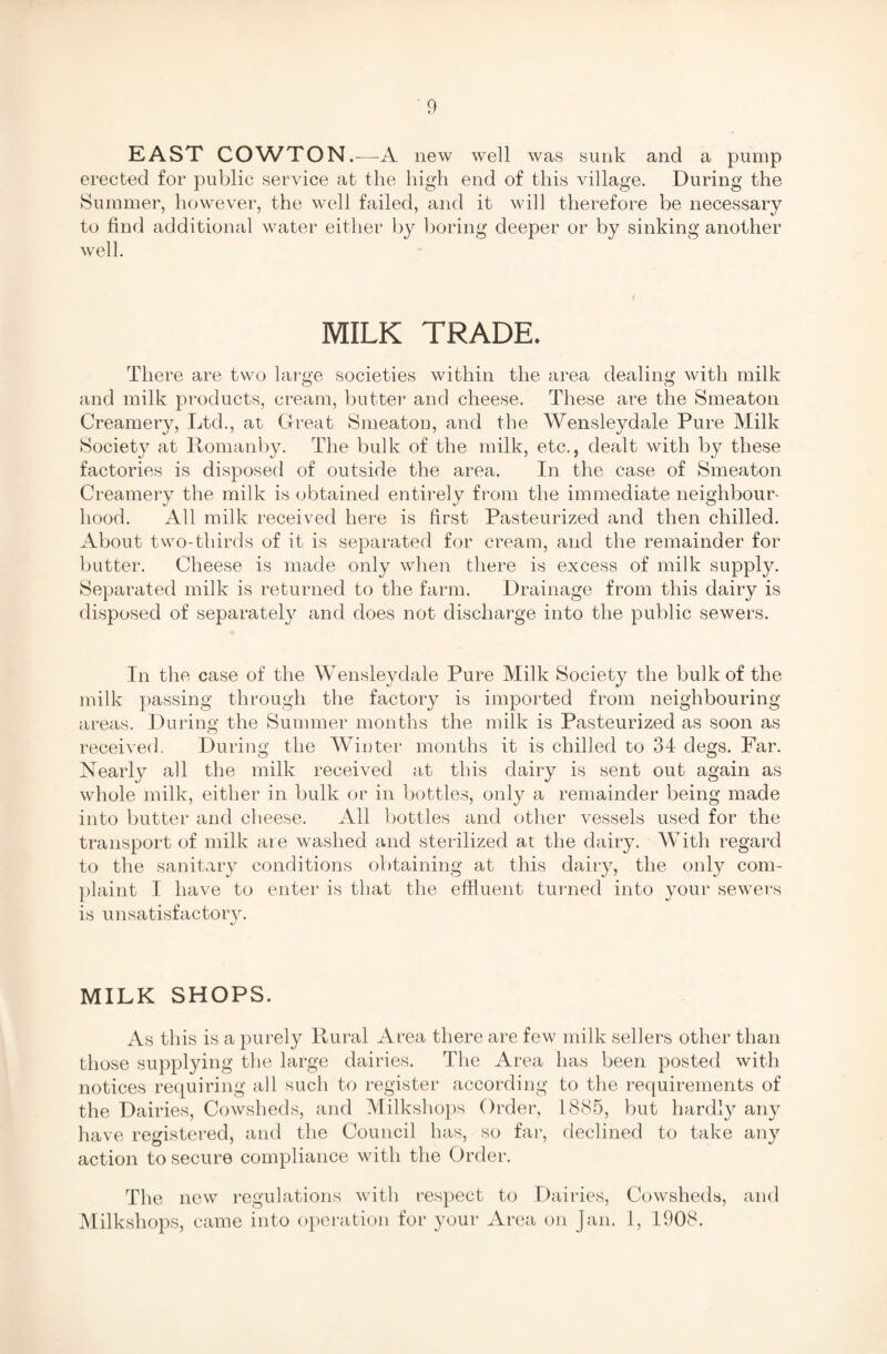 EAST COWTON.—A new well was sunk and a pump erected for public service at the high end of this village. During the Summer, however, the well failed, and it will therefore be necessary to find additional water either by boring deeper or by sinking another well. MILK TRADE. There are two large societies within the area dealing with milk and milk products, cream, butter and cheese. These are the Smeaton Creamery, Ltd., at Great Smeaton, and the Wensleydale Pure Milk Society at Romanby. The bulk of the milk, etc., dealt with by these factories is disposed of outside the area. In the case of Smeaton Creamery the milk is obtained entirely from the immediate neighbour¬ hood. All milk received here is first Pasteurized and then chilled. About two-thirds of it is separated for cream, and the remainder for butter. Cheese is made only when there is excess of milk supply. Separated milk is returned to the farm. Drainage from this dairy is disposed of separately and does not discharge into the public sewers. In the case of the Wensleydale Pure Milk Society the bulk of the milk passing through the factory is imported from neighbouring areas. During the Summer months the milk is Pasteurized as soon as received. During the Winter months it is chilled to 34 degs. Far. Nearly all the milk received at this dairy is sent out again as whole milk, either in bulk or in bottles, only a remainder being made into butter and cheese. All bottles and other vessels used for the transport of milk are washed and sterilized at the dairy. With regard to the sanitary conditions obtaining at this dairy, the only com¬ plaint I have to enter is that the effluent turned into your sewers is unsatisfactory. J MILK SHOPS. As this is a purely Rural Area there are few milk sellers other than those supplying the large dairies. The Area has been posted with notices requiring all such to register according to the requirements of the Dairies, Cowsheds, and Milkshops Order, 1885, but hardly any have registered, and the Council has, so far, declined to take any action to secure compliance with the Order. The new regulations with respect to Dairies, Cowsheds, and