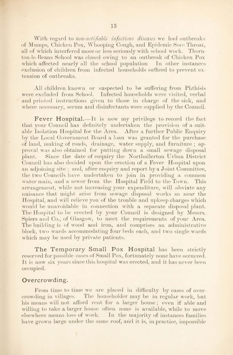 With regard to non-notifiable infectious diseases we had outbreaks of Mumps, Chicken Pox, Whooping Cough, and Epidemic Sore Throat, all of which interfered more or less seriously with school work. Thorn- ton-le-Beans School was closed owing to an outbreak of Chicken Pox which affected nearly all the school population In other instances exclusion of children from infected households sufficed to prevent ex¬ tension of outbreaks. All children known or suspected to be suffering from Phthisis were excluded from School. Infected households were visited, verbal and printed instructions given to those in charge of the sick, and where necessary, serum and disinfectants were supplied by the Council. Fever Hospital.—It is now my privilege to record the fact that your Council has definitely undertaken the provision of a suit¬ able Isolation Hospital for the Area. After a further Public Enquiry by the Local Government Board a loan was granted for the purchase of land, making of roads, drainage, water supply, and furniture ; ap¬ proval was also obtained for putting down a small sewage disposal plant. Since the date of enquiry the Northallerton Urban District Council has also decided upon the erection of a Fever Hospital upon an adjoining site ; and, after enquiry and report by a Joint Committee, the two Councils have undertaken to join in providing a common water main, and a sewer from the Hospital Field to the Town. This arrangement, while not increasing your expenditure, will obviate any nuisance that might arise from sewage disposal works so near the Hospital, and will relieve you of the trouble and upkeep charges which would be unavoidable in connection with a separate disposal plant. The Hospital to be erected by your Council is designed by Messrs. Spiers and Co., of Glasgow, to meet the requirements of your Area. The building is of wood and iron, and comprises an administrative block, two wards accommodating four beds each, and two single wards which may be used by private patients. The Temporary Small Pox Hospital has been strictly reserved for possible cases of Small Pox, fortunately none have occurred. It is now six years since this hospital was erected, and it has never been occupied. Overcrowding. From time to time we are placed in difficulty by cases of over¬ crowding in villages. The householder may be in regular work, but his means will not afford rent for a larger house; even if able and willing to take a larger house often none is available, while to move elsewhere means loss of work. In the majority of instances families have grown large under the same roof, arid it is, in practice, impossible