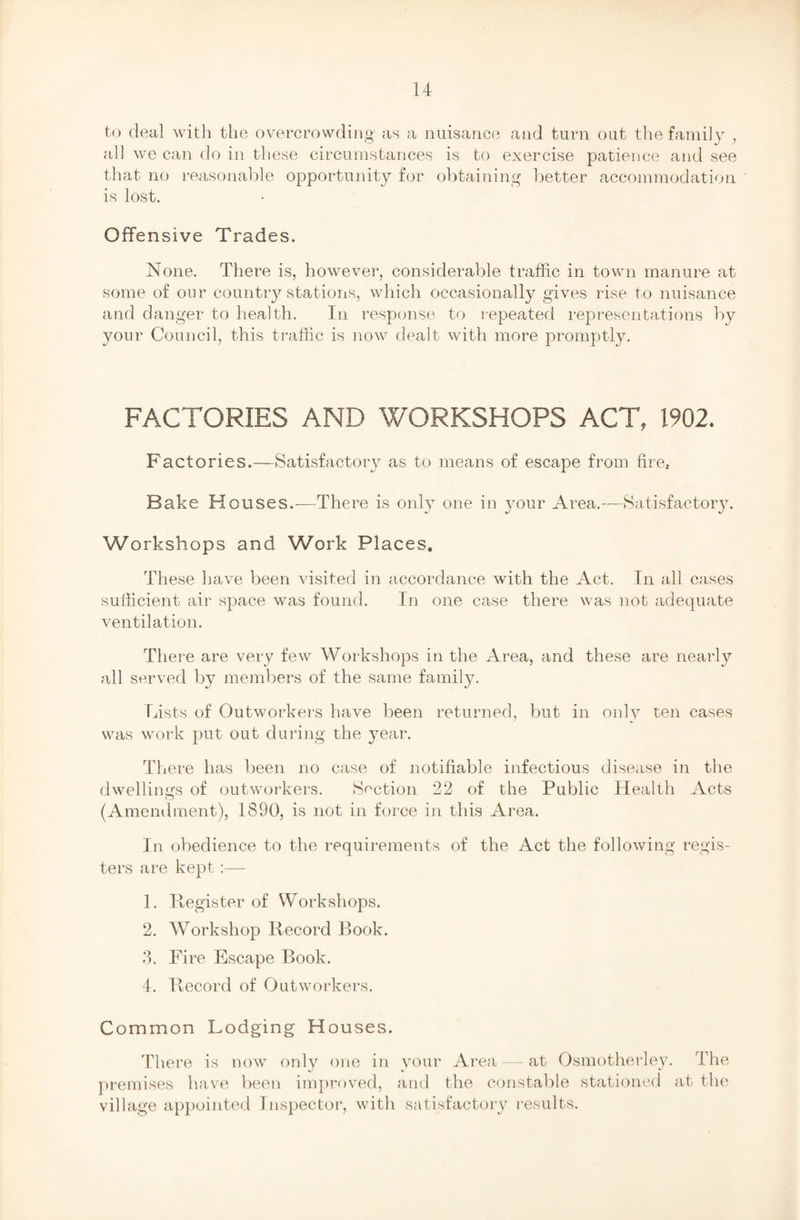 to deal with the overcrowding1 as a nuisance and turn out the family } all we can do in these circumstances is to exercise patience and see that no reasonable opportunity for obtaining better accommodation is lost. Offensive Trades. None. There is, however, considerable traffic in town manure at some of our country stations, which occasionally gives rise to nuisance and danger to health. In response to repeated representations by your Council, this traffic is now dealt with more promptly. FACTORIES AND WORKSHOPS ACT, 1902. Factories.—Satisfactory as to means of escape from fire. Bake Houses.—There is only one in your Area.—Satisfactory. Workshops and Work Places. These have been visited in accordance with the Act. In all cases sufficient air space was found. In one case there was nob adequate ventilation. There are very few Workshops in the Area, and these are nearly all served by members of the same family. Lists of Outworkers have been returned, but in only ten cases was work put out during the year. T1 iere has been no case of notifiable infectious disease in the dwellings of outworkers. Section 22 of the Public Health Acts (Amendment), 1890, is not in force in this Area. In obedience to the requirements of the Act the following regis¬ ters are kept:— 1. Register of Workshops. 2. Workshop Record Book. 3. Fire Escape Book. 4. Record of Outworkers. Common Lodging Houses. There is now only one in your Area — at Osmotherley. The premises have been improved, and the constable stationed at the village appointed Inspector, with satisfactory results.