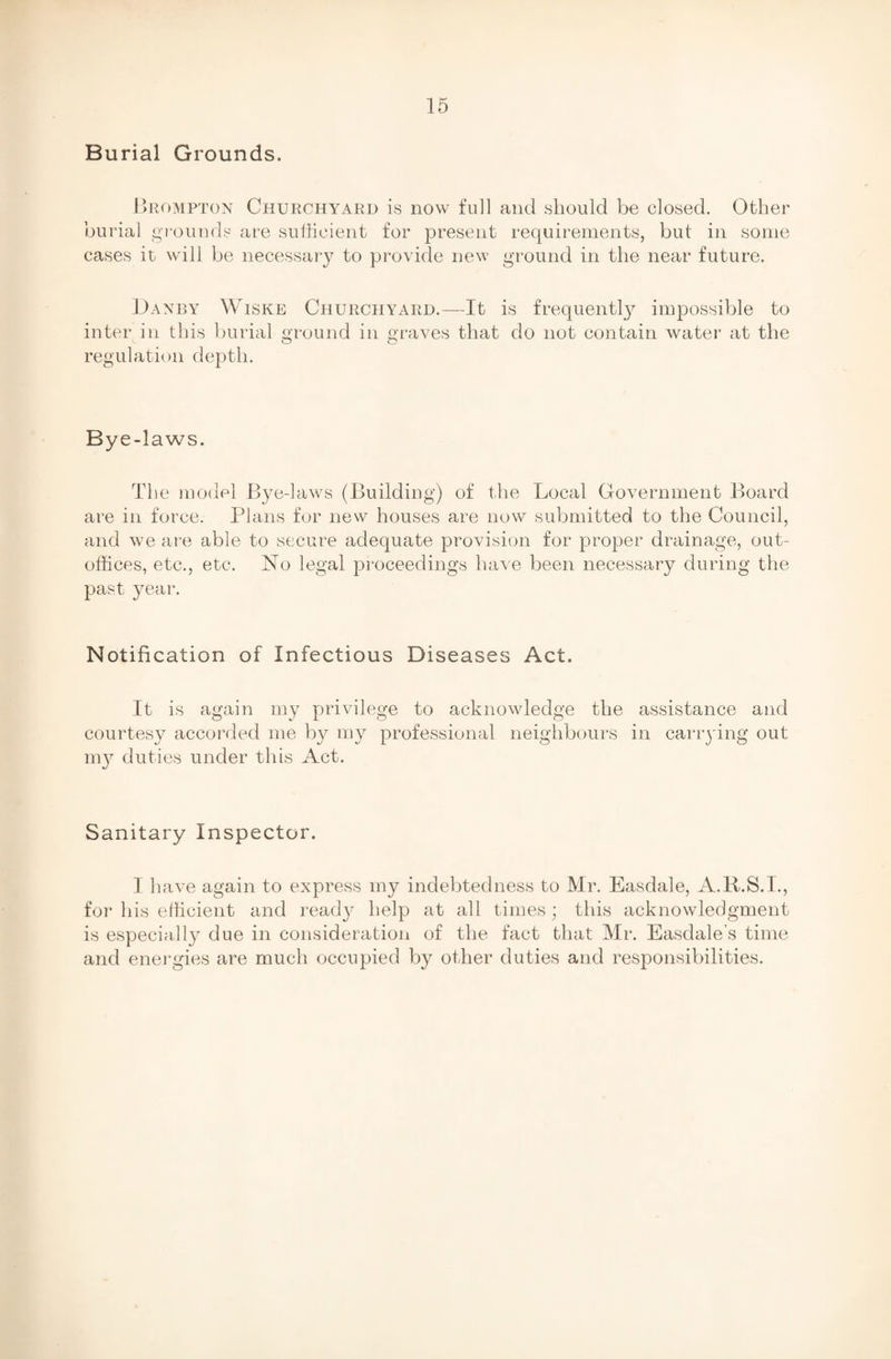 Burial Grounds. Brompton Churchyard is now full and should be closed. Other burial grounds are sufficient for present requirements, but in some cases it will be necessary to provide new ground in the near future. I)anby Wiske Churchyard.—It is frequently impossible to inter in this burial ground in graves that do not contain water at the regulation depth. Bye-laws. Th e model Bye-laws (Building) of the Local Government Board are in force. Plans for new houses are now submitted to the Council, and we are able to secure adequate provision for proper drainage, out- offices, etc., etc. No legal proceedings have been necessary during the past year. Notification of Infectious Diseases Act. It is again my privilege to acknowledge the assistance and courtesy accorded me by my professional neighbours in carrying out my duties under this Act. Sanitary Inspector. I have again to express my indebtedness to Mr. Easdale, A.R.S.I., for his efficient and ready help at all times; this acknowledgment is especially due in consideration of the fact that Mr. Easdale’s time and energies are much occupied by other duties and responsibilities.