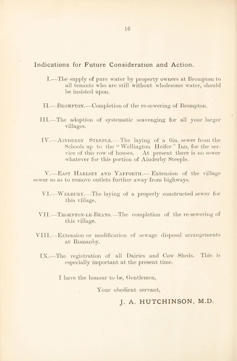 Indications for Future Consideration and Action. I.—The supply of pure water by property owners at Brompton to all tenants who are still without wholesome water, should be insisted upon. II.—Brompton.—Completion of the re-sewering of Brompton. III.—The adoption of systematic scavenging for all your larger villages. IV.—Ainderby Steeple.— The laying of a Gin. sewer from the Schools up to the “Wellington Heifer” Inn, for the ser¬ vice of this row of houses. At present there is no sewer whatever for this portion of Ainderby Steeple. V.—East Harlsey and Yafforth.— Extension of the village sewer so as to remove outlets further away from highways. VI.—Welbury.—The laying of a properly constructed sewer for this village. VII.—Thornton-le-Beans.—The completion of the re-sewering of this village. VIII.—Extension or modification of sewage disposal arrangements at Romanby. IX.—The registration of all Dairies and Cow Sheds. This is especially important at the present time. I have the honour to be, Gentlemen, Your obedient servant, J. A. HUTCHINSON, M.D.
