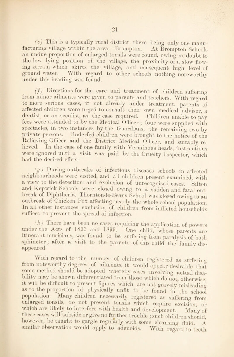 (&) This is a typically rural district there being only one manu¬ facturing village within the area—Brompton. At Brompton Schools an undue proportion of enlarged tonsils were found, owing no doubt to the low lying position of the village, the proximity of a slow flow¬ ing stream which skirts the village, and consequent high level of ground water. With regard to other schools nothing noteworthy under this heading was found. (fj Directions for the care and treatment of children suffering from minor ailments were given to parents and teachers. With regard to more serious cases, if not already under treatment, parents of affected children were urged to consult their own medical adviser, a dentist, or an occulist, as the case required. Children unable to pay fees were attended to bv the Medical Officer ; four were supplied with spectacles, in two instances by the Ouardians, the remaining two by private persons. Underfed children were brought to the notice of the Relieving Officer and the District Medical Officer, and suitably re¬ lieved. In the case of one family with Verminous heads, instructions were ignored until a visit was paid by the Cruelty Inspector, which had the desired effect. fS) During outbieaks of infectious diseases schools in affected neighbourhoods were visited, and all children present examined, with a view to the detection and exclusion of unrecognised cases. Silton and Kepwick Schools were closed owing to a sudden and fatal out¬ break of Diphtheria. Thornton-le-Beans School was closed owing to an outbi eak ot Chicken Box affecting nearly the whole school population In all other instances exclusion of children from inflicted households sufficed to prevent the spread of infection. (h > There have been no cases requiring the application of powers under the Acts of 1893 and 1899. One child, whose parents are itinerant musicians, was found to be suffering from paralysis of both sphincter ; after a visit to the parents of this child the* family dis¬ appeared. With regard to the number of children registered as suffering from noteworthy degrees of ailments, it would appear desirable that some method should be adopted whereby cases involving actual disa¬ bility may be shewn differentiated from those which do not, otherwise, it will be difficult to present figures which are not gravely’misleading as to the proportion of physically unfit to be found in the school population. Many children necessarily registered as suffering from enlarged tonsils, do not present tonsils which require excision, or which are likely to interfere with health and development. Many of these cases will subside or give no further trouble ; such children should, however, be taught to gargle regularly with some cleansing fluid. A similar observation would apply to adenoids. With regard to teeth