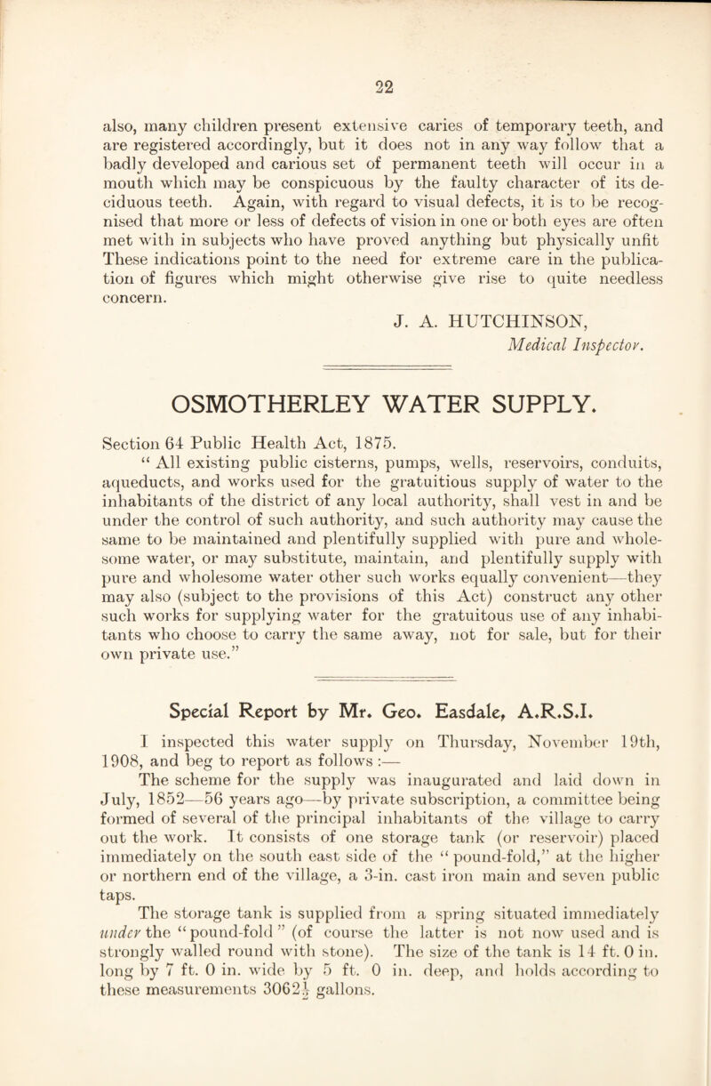 also, many children present extensive caries of temporary teeth, and are registered accordingly, but it does not in any way follow that a badly developed and carious set of permanent teeth will occur in a mouth which may be conspicuous by the faulty character of its de¬ ciduous teeth. Again, with regard to visual defects, it is to be recog¬ nised that more or less of defects of vision in one or both eyes are often met with in subjects who have proved anything but physically unfit These indications point to the need for extreme care in the publica¬ tion of figures which might otherwise give rise to quite needless concern. J. A. HUTCHINSON, Medical Inspectov. OSMOTHERLEY WATER SUPPLY. Section 64 Public Health Act, 1875. “ All existing public cisterns, pumps, wells, reservoirs, conduits, aqueducts, and works used for the gratuitious supply of water to the inhabitants of the district of any local authority, shall vest in and be under the control of such authority, and such authority may cause the same to be maintained and plentifully supplied with pure and whole¬ some water, or may substitute, maintain, and plentifully supply with pure and wholesome water other such works equall}7 convenient—they may also (subject to the provisions of this Act) construct any other such works for supplying water for the gratuitous use of any inhabi¬ tants who choose to carry the same away, not for sale, but for their own private use.” Special Report by Mr. Geo. Easdale, A.R.S.I. I inspected this water supply on Thursday, November 19th, 1908, and beg to report as follows :— The scheme for the supply was inaugurated and laid down in July, 1852—56 years ago—by private subscription, a committee being formed of several of the principal inhabitants of the village to carry out the work. It consists of one storage tank (or reservoir) placed immediately on the south east side of the “ pound-fold,” at the higher or northern end of the village, a 3-in. cast iron main and seven public taps. The storage tank is supplied from a spring situated immediately under the “ pound-fold ” (of course the latter is not now used and is strongly walled round with stone). The size of the tank is 14 ft. 0 in. long by 7 ft. 0 in. wide by 5 ft. 0 in. deep, and holds according to these measurements 30624 gallons.
